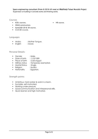 Page 2 of 2
Space engineering consultant (from 6/2016 till now) at Madinaty Talaat Mustafa Project
Supervision on building in concrete works and finishing works.
Courses
 ICDL courses.
 OSHA construction.
 AutoCAD 2D & 3D course.
 Civil 3D course.
 HR course.
Languages
 Arabic : Mother Tongue.
 English : Good.
Personal Details:
 Gender : Male.
 Date of birth : 11/2/1989.
 Place of birth : Cairo-Egypt.
 Military status : Temporary exempted.
 Marital Status : Single.
 Religion : Muslim.
 Nationality : Egyptian.
Strength points:
 Ambitious, hard worker & work in a team.
 Sociable, self-motivated.
 Working under pressure.
 Good communication and interpersonal skills.
 Quick learner and high motivated.
 