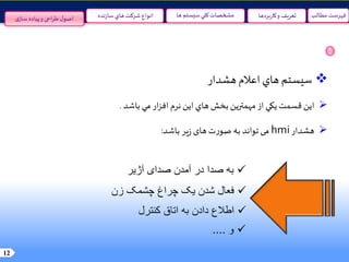 12
‫مطالب‬ ‫فهرست‬‫سيستم‬‫کلي‬ ‫مشخصات‬‫ها‬‫نده‬‫ز‬‫سا‬‫هاي‬ ‫شرکت‬ ‫انواع‬ ‫و‬ ‫تعريف‬‫بردها‬‫ر‬‫کا‬‫ی‬‫ساز‬ ‫پیاده‬‫و‬ ‫احی‬‫ر‬‫ط‬‫ل‬‫اصو‬
‫سيستم‬‫هاي‬‫اعالم‬‫هشدار‬
‫اين‬‫قسمت‬‫يکي‬‫از‬‫مهمترين‬‫بخش‬‫هاي‬‫اين‬‫نرم‬‫ار‬‫ز‬‫اف‬‫مي‬‫باشد‬.
‫هشدار‬hmi‫می‬‫تواند‬‫به‬‫ت‬‫ر‬‫صو‬‫های‬‫یر‬‫ز‬‫باشد‬:
‫آژیر‬ ‫صدای‬ ‫آمدن‬ ‫در‬ ‫صدا‬ ‫به‬
‫زن‬ ‫چشمک‬ ‫چراغ‬ ‫یک‬ ‫شدن‬ ‫فعال‬
‫کنترل‬ ‫اتاق‬ ‫به‬ ‫دادن‬ ‫اطالع‬
‫و‬....
 