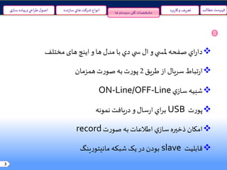 3
‫ها‬ ‫سیستم‬‫کلی‬ ‫مشخصات‬
‫مطالب‬ ‫فهرست‬‫نده‬‫ز‬‫سا‬‫هاي‬ ‫شرکت‬ ‫انواع‬‫ي‬‫ساز‬ ‫پياده‬‫و‬ ‫احي‬‫ر‬‫ط‬‫ل‬‫اصو‬ ‫برد‬‫ر‬‫کا‬‫و‬ ‫تعريف‬
‫اي‬‫ر‬‫دا‬‫دي‬ ‫ي‬ ‫س‬ ‫ال‬‫و‬‫ي‬ ‫ملس‬ ‫صفحه‬‫با‬‫و‬ ‫ها‬‫مدل‬‫های‬‫اينچ‬‫مختلف‬
‫تباط‬‫ر‬‫ا‬‫طريق‬‫از‬ ‫سريال‬2‫همزمان‬‫ت‬‫ر‬‫صو‬‫به‬‫ت‬‫ر‬‫پو‬
‫شبيه‬‫ي‬‫ساز‬ON-Line/OFF-Line
‫ت‬‫ر‬‫پو‬USB‫نمونه‬ ‫يافت‬‫ر‬‫د‬‫و‬ ‫سال‬‫ر‬‫ا‬ ‫اي‬‫ر‬‫ب‬
‫امکان‬‫ت‬‫ر‬‫صو‬‫به‬‫اطالعات‬ ‫ي‬‫ساز‬‫ذخيره‬record
‫قابليت‬slave‫ينگ‬‫ر‬‫مانيتو‬ ‫شبکه‬‫يک‬‫در‬‫بودن‬
 