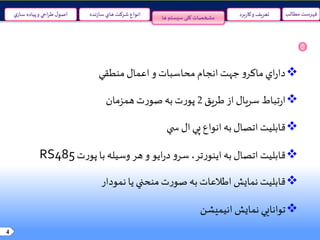 4
‫مطالب‬ ‫فهرست‬‫نده‬‫ز‬‫سا‬‫هاي‬ ‫شرکت‬ ‫انواع‬‫ي‬‫ساز‬ ‫پياده‬‫و‬ ‫احي‬‫ر‬‫ط‬‫ل‬‫اصو‬ ‫برد‬‫ر‬‫کا‬‫و‬ ‫تعريف‬‫ها‬ ‫سیستم‬‫کلی‬ ‫مشخصات‬
‫اعمال‬‫و‬ ‫محاسبات‬ ‫انجام‬ ‫جهت‬‫و‬‫ماکر‬ ‫اي‬‫ر‬‫دا‬‫منطقي‬
‫تباط‬‫ر‬‫ا‬‫طريق‬‫از‬ ‫سريال‬2‫همزمان‬‫ت‬‫ر‬‫صو‬‫به‬‫ت‬‫ر‬‫پو‬
‫ال‬‫پي‬ ‫انواع‬‫به‬‫اتصال‬ ‫قابليت‬‫ي‬ ‫س‬
‫قابليت‬‫به‬‫اتصال‬‫و‬‫سر‬،‫تر‬‫ر‬‫اينو‬‫هر‬‫و‬ ‫ايو‬‫ر‬‫د‬‫ت‬‫ر‬‫پو‬ ‫با‬‫وسيله‬RS485
‫يا‬ ‫منحني‬‫ت‬‫ر‬‫صو‬‫به‬ ‫اطالعات‬‫نمايش‬ ‫قابليت‬‫نمودار‬
‫انيميشن‬ ‫نمايش‬ ‫توانايي‬
 