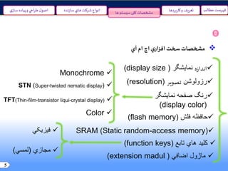 5
‫مطالب‬ ‫فهرست‬‫نده‬‫ز‬‫سا‬‫هاي‬ ‫شرکت‬ ‫انواع‬‫ي‬‫ساز‬ ‫پياده‬‫و‬ ‫احي‬‫ر‬‫ط‬‫ل‬‫اصو‬ ‫و‬ ‫تعريف‬‫بردها‬‫ر‬‫کا‬‫ها‬ ‫سیستم‬‫کلی‬ ‫مشخصات‬
‫مشخصات‬‫سخت‬‫ي‬‫افزار‬‫اچ‬‫ام‬‫آي‬
‫ه‬‫ز‬‫اندا‬‫نمایشگر‬((display size
‫رزولوشن‬‫تصوير‬((resolution
‫صفحه‬ ‫رنگ‬‫نمایشگر‬
((display color
‫حافظه‬‫فلش‬((flash memory
SRAM (Static random-access memory)
‫کلید‬‫هاي‬‫تابع‬((function keys
‫ماژول‬‫اضافي‬((extension madul
Monochrome
STN (Super-twisted nematic display)
TFT(Thin-film-transistor liqui-crystal display)
Color
‫فیزیکي‬
‫مجازي‬(‫لمسي‬)
 