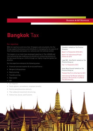 Bangkok Tax
Our expertise
With its 4 partners and more than 10 lawyers and consultants, the Tax
Group supports businesses and individuals in managing the tax aspects of
their transactions and assets in a national and international context.
The lawyers in our team have developed expertise in Thai, ASEAN and
international tax law enabling us to provide all-embracing solutions to
the tax issues facing our clients through our highly integrated global tax
practice.
Our tax expertise embraces the following areas:
•	 Financial services taxation & structured finance
•	 Mergers & Acquisitions
•	 Restructuring
•	 Transfer pricing
•	 Real estate
•	 VAT
•	 tax litigation
•	 Stock options, secondment, employee benefits
•	 Family owned business advisory
•	 Thai outbound investment structuring
•	 Indirect tax, Excise, and Customs
Chambers ranked our Tax Practice
Group as:
Band 1 in Thailand for 2010-2014
Band 1 for International Private
Clients for 2013
Legal 500 – Asia Pacific ranked our Tax
Practice Group as:
Tier 1 in Thailand for 2013
Asian-Mena Counsel ranked our Tax
Practice Group as:
Thailand Tax Firm of the Year for 2011
International Tax Review ranked our
practice in 28 countries in its World
Tax 2010 directory
 