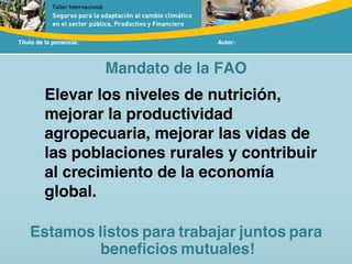 Título de la ponencia: Autor:
Elevar los niveles de nutrición,
mejorar la productividad
agropecuaria, mejorar las vidas de
las poblaciones rurales y contribuir
al crecimiento de la economía
global.
Estamos listos para trabajar juntos para
beneficios mutuales!
Mandato de la FAO
 