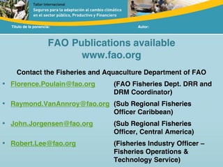 Título de la ponencia: Autor:
FAO Publications available
www.fao.org
Contact the Fisheries and Aquaculture Department of FAO
• Florence.Poulain@fao.org (FAO Fisheries Dept. DRR and
DRM Coordinator)
• Raymond.VanAnnroy@fao.org (Sub Regional Fisheries
Officer Caribbean)
• John.Jorgensen@fao.org (Sub Regional Fisheries
Officer, Central America)
• Robert.Lee@fao.org (Fisheries Industry Officer –
Fisheries Operations &
Technology Service)
 