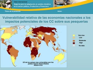 Título de la ponencia: Autor:
Vulnerabilidad relativa de las economias nacionales a los
impactos potenciales de los CC sobre sus pesquerias
2/3 de los países mas vulnerables son los
países menos desarrollados
Allison et al
Moderate
High
No data
Low
Very low
 