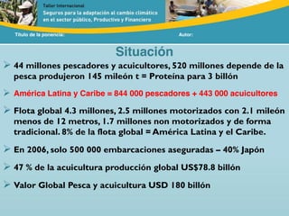 Título de la ponencia: Autor:
Situación
44 millones pescadores y acuicultores, 520 millones depende de la
pesca produjeron 145 mileón t = Proteína para 3 billón
América Latina y Caribe = 844 000 pescadores + 443 000 acuicultores
Flota global 4.3 millones, 2.5 millones motorizados con 2.1 mileón
menos de 12 metros, 1.7 millones non motorizados y de forma
tradicional. 8% de la flota global = América Latina y el Caribe.
En 2006, solo 500 000 embarcaciones aseguradas – 40% Japón
47 % de la acuicultura producción global US$78.8 billón
Valor Global Pesca y acuicultura USD 180 billón
 