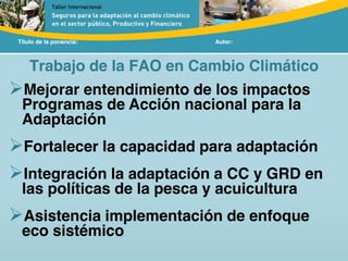 Título de la ponencia: Autor:
Trabajo de la FAO en Cambio Climático
Mejorar entendimiento de los impactos
Programas de Acción nacional para la
Adaptación
Fortalecer la capacidad para adaptación
Integración la adaptación a CC y GRD en
las políticas de la pesca y acuicultura
Asistencia implementación de enfoque
eco sistémico
 