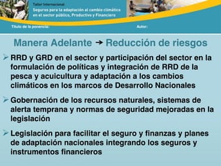 Título de la ponencia: Autor:
Manera Adelante Reducción de riesgos
RRD y GRD en el sector y participación del sector en la
formulación de políticas y integración de RRD de la
pesca y acuicultura y adaptación a los cambios
climáticos en los marcos de Desarrollo Nacionales
Gobernación de los recursos naturales, sistemas de
alerta temprana y normas de seguridad mejoradas en la
legislación
Legislación para facilitar el seguro y finanzas y planes
de adaptación nacionales integrando los seguros y
instrumentos financieros
 