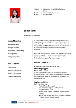 1 Curriculum Vitae | updated June 2016
Address : Jl.Jagakarsa Raya RT 09/05 Jakarta
Selatan
Email : srifebrianti89@gmail.com
Mobile : 081210689320
Sri Febrianti
PERSONAL SUMMARY
Area of Expertise
Microsoft Office
Google Analytics
Document & Reporting
management
Analysis reporting
Personal Skills
Team player
Learners enthusiastic
Attention to detail
Time management
A dedicated Marketing support, handling administration
and reporting, with more than 2 years’ experience in 2
different company giving an opportunity to improve skill in
problem solving, administration management and
reporting.
Now I am looking forward to take new opportunity at your
company and bring a significant contribution to the
feature business grow of your company.
CAREER EXPERIENCE
E-commerce Site – www.sukamart.com
Marketing Support
March 2015 – Present
A new Sumitomo business unit focusing in Everyday
household product establish in Indonesia with a mission to
shift Indonesian groceries shopper to be more easy and
convenience way.
Key Responsibilities
Daily Task Reporting:
- Product Stock Out Report
- CPA Performance (Cost per Acquitition)
- Daily Monitoring Sales
- Brand Gallery Report( Sales from product brand
gallery)
- Mobile App Report ( Sales from mobile application)
- Paid and organic channel report
 