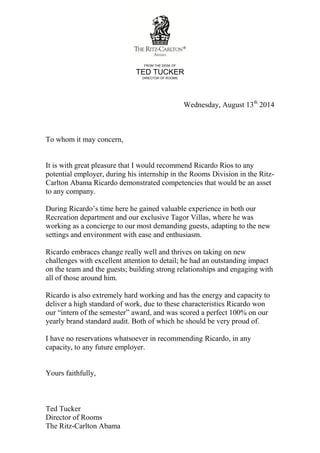 FROM THE DESK OF
TED TUCKER
DIRECTOR OF ROOMS
Wednesday, August 13th
2014
To whom it may concern,
It is with great pleasure that I would recommend Ricardo Rios to any
potential employer, during his internship in the Rooms Division in the Ritz-
Carlton Abama Ricardo demonstrated competencies that would be an asset
to any company.
During Ricardo’s time here he gained valuable experience in both our
Recreation department and our exclusive Tagor Villas, where he was
working as a concierge to our most demanding guests, adapting to the new
settings and environment with ease and enthusiasm.
Ricardo embraces change really well and thrives on taking on new
challenges with excellent attention to detail; he had an outstanding impact
on the team and the guests; building strong relationships and engaging with
all of those around him.
Ricardo is also extremely hard working and has the energy and capacity to
deliver a high standard of work, due to these characteristics Ricardo won
our “intern of the semester” award, and was scored a perfect 100% on our
yearly brand standard audit. Both of which he should be very proud of.
I have no reservations whatsoever in recommending Ricardo, in any
capacity, to any future employer.
Yours faithfully,
Ted Tucker
Director of Rooms
The Ritz-Carlton Abama
 