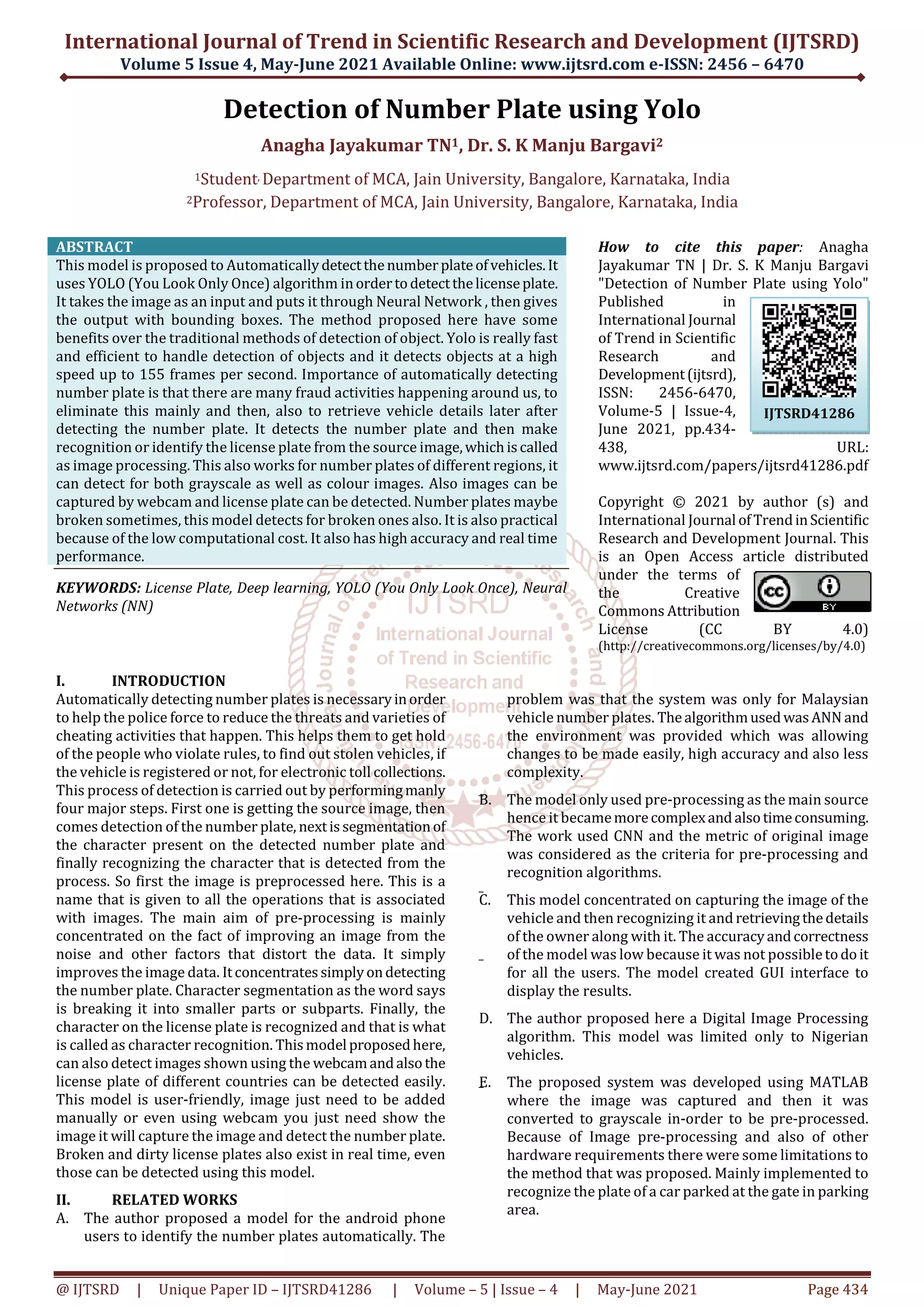 International Journal of Trend in Scientific Research and Development (IJTSRD)
Volume 5 Issue 4, May-June 2021 Available Online: www.ijtsrd.com e-ISSN: 2456 – 6470
@ IJTSRD | Unique Paper ID – IJTSRD41286 | Volume – 5 | Issue – 4 | May-June 2021 Page 434
Detection of Number Plate using Yolo
Anagha Jayakumar TN1, Dr. S. K Manju Bargavi2
1Student, Department of MCA, Jain University, Bangalore, Karnataka, India
2Professor, Department of MCA, Jain University, Bangalore, Karnataka, India
ABSTRACT
This model is proposed to Automaticallydetectthenumberplateofvehicles.It
uses YOLO (You Look Only Once) algorithm inordertodetectthelicenseplate.
It takes the image as an input and puts it through Neural Network , then gives
the output with bounding boxes. The method proposed here have some
benefits over the traditional methods of detection of object. Yolo is really fast
and efficient to handle detection of objects and it detects objects at a high
speed up to 155 frames per second. Importance of automatically detecting
number plate is that there are many fraud activities happening around us, to
eliminate this mainly and then, also to retrieve vehicle details later after
detecting the number plate. It detects the number plate and then make
recognition or identify the license plate from the source image,whichiscalled
as image processing. This also works for number plates of different regions, it
can detect for both grayscale as well as colour images. Also images can be
captured by webcam and license plate can be detected. Number plates maybe
broken sometimes, this model detects for broken ones also. It is also practical
because of the low computational cost. It also has high accuracy and real time
performance.
KEYWORDS: License Plate, Deep learning, YOLO (You Only Look Once), Neural
Networks (NN)
How to cite this paper: Anagha
Jayakumar TN | Dr. S. K Manju Bargavi
"Detection of Number Plate using Yolo"
Published in
International Journal
of Trend in Scientific
Research and
Development(ijtsrd),
ISSN: 2456-6470,
Volume-5 | Issue-4,
June 2021, pp.434-
438, URL:
www.ijtsrd.com/papers/ijtsrd41286.pdf
Copyright © 2021 by author (s) and
International Journal ofTrendinScientific
Research and Development Journal. This
is an Open Access article distributed
under the terms of
the Creative
Commons Attribution
License (CC BY 4.0)
(http://creativecommons.org/licenses/by/4.0)
I. INTRODUCTION
Automatically detecting number plates is necessaryinorder
to help the police force to reduce the threats and varieties of
cheating activities that happen. This helps them to get hold
of the people who violate rules, to find out stolen vehicles, if
the vehicle is registered or not, for electronic toll collections.
This process of detection is carried out by performingmanly
four major steps. First one is getting the source image, then
comes detection of the number plate, nextissegmentationof
the character present on the detected number plate and
finally recognizing the character that is detected from the
process. So first the image is preprocessed here. This is a
name that is given to all the operations that is associated
with images. The main aim of pre-processing is mainly
concentrated on the fact of improving an image from the
noise and other factors that distort the data. It simply
improves the image data. Itconcentratessimplyondetecting
the number plate. Character segmentation as the word says
is breaking it into smaller parts or subparts. Finally, the
character on the license plate is recognized and that is what
is called as character recognition. Thismodel proposedhere,
can also detect images shown using the webcamandalsothe
license plate of different countries can be detected easily.
This model is user-friendly, image just need to be added
manually or even using webcam you just need show the
image it will capture the image and detect the number plate.
Broken and dirty license plates also exist in real time, even
those can be detected using this model.
II. RELATED WORKS
A. The author proposed a model for the android phone
users to identify the number plates automatically. The
problem was that the system was only for Malaysian
vehicle number plates. ThealgorithmusedwasANN and
the environment was provided which was allowing
changes to be made easily, high accuracy and also less
complexity.
B. The model only used pre-processing as the main source
hence it becamemorecomplexandalsotimeconsuming.
The work used CNN and the metric of original image
was considered as the criteria for pre-processing and
recognition algorithms.
C. This model concentrated on capturing the image of the
vehicle and then recognizing it and retrievingthedetails
of the owner along with it. The accuracyandcorrectness
of the model was low because it was not possibletodoit
for all the users. The model created GUI interface to
display the results.
D. The author proposed here a Digital Image Processing
algorithm. This model was limited only to Nigerian
vehicles.
E. The proposed system was developed using MATLAB
where the image was captured and then it was
converted to grayscale in-order to be pre-processed.
Because of Image pre-processing and also of other
hardware requirements there were some limitations to
the method that was proposed. Mainly implemented to
recognize the plate of a car parked at the gate in parking
area.
IJTSRD41286
 