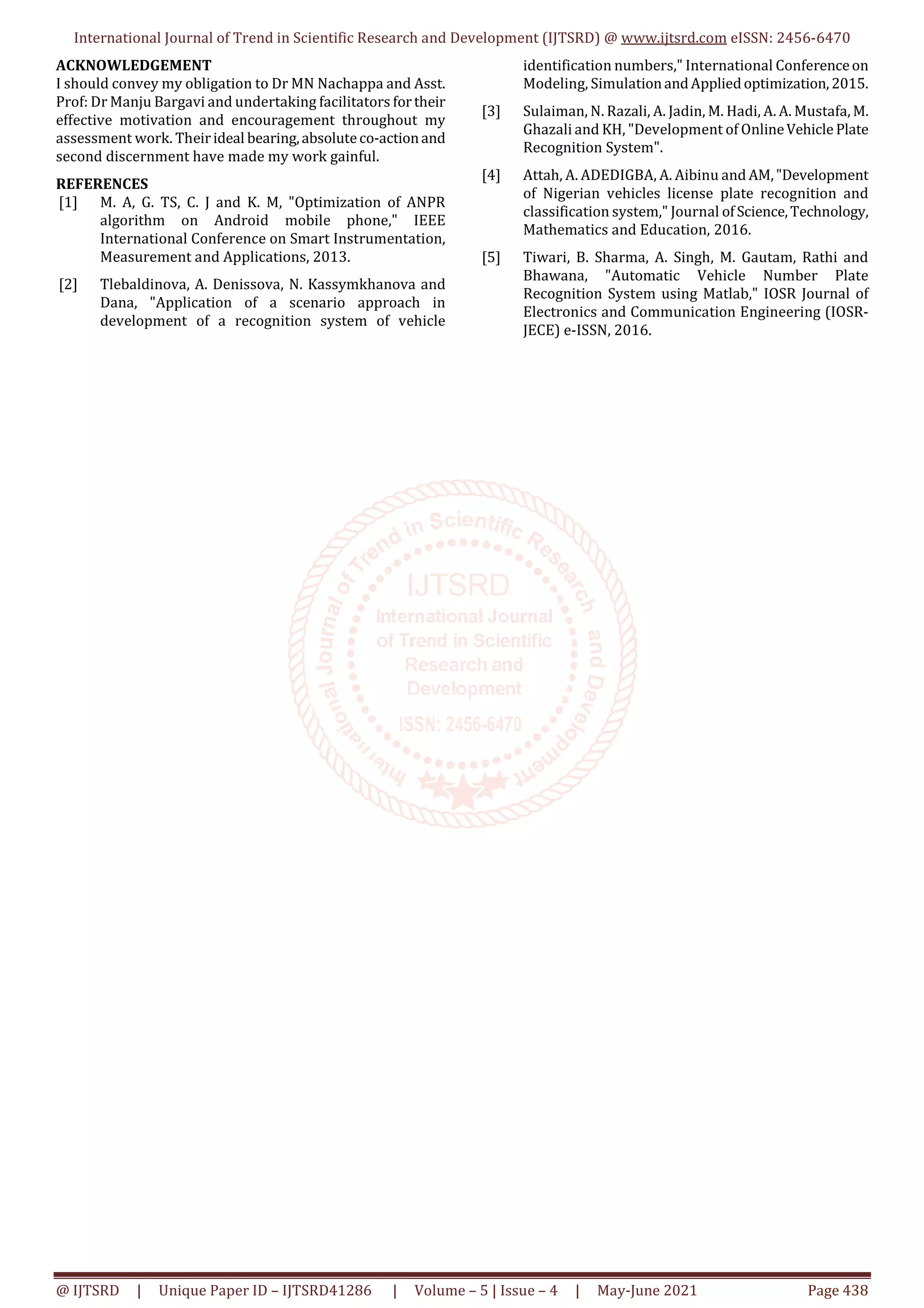 International Journal of Trend in Scientific Research and Development (IJTSRD) @ www.ijtsrd.com eISSN: 2456-6470
@ IJTSRD | Unique Paper ID – IJTSRD41286 | Volume – 5 | Issue – 4 | May-June 2021 Page 438
ACKNOWLEDGEMENT
I should convey my obligation to Dr MN Nachappa and Asst.
Prof: Dr Manju Bargavi and undertaking facilitators fortheir
effective motivation and encouragement throughout my
assessment work. Theirideal bearing,absoluteco-actionand
second discernment have made my work gainful.
REFERENCES
[1] M. A, G. TS, C. J and K. M, "Optimization of ANPR
algorithm on Android mobile phone," IEEE
International Conference on Smart Instrumentation,
Measurement and Applications, 2013.
[2] Tlebaldinova, A. Denissova, N. Kassymkhanova and
Dana, "Application of a scenario approach in
development of a recognition system of vehicle
identification numbers," International Conferenceon
Modeling, SimulationandAppliedoptimization,2015.
[3] Sulaiman, N. Razali, A. Jadin, M. Hadi, A. A. Mustafa, M.
Ghazali and KH, "Development of OnlineVehicle Plate
Recognition System".
[4] Attah, A. ADEDIGBA, A. Aibinu and AM,"Development
of Nigerian vehicles license plate recognition and
classification system," Journal ofScience,Technology,
Mathematics and Education, 2016.
[5] Tiwari, B. Sharma, A. Singh, M. Gautam, Rathi and
Bhawana, "Automatic Vehicle Number Plate
Recognition System using Matlab," IOSR Journal of
Electronics and Communication Engineering (IOSR-
JECE) e-ISSN, 2016.
 