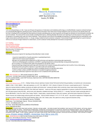 RESUME
BRIAN K. FAHRENTHOLD
(512)965-1788
12037 BuzzSchneiderLn.
Austin,TX 78748
AWS CERTIFIED WELDING INSPECTOR #15020191
Bfahrenthold@gmail.com
(512) 282-8908HOME
(512) 965-1788CELL
Over view
I am currentlyworking as a C.W.I.I have over 20 years ofexperienceinFabricationandInstallation performing as a CertifiedWelder,Inspectorandleadmechanic
assuring QualityManagement, QualityAssurance, Quality Controland perform Non-DestructiveTesting methods for infra structures for site specificplants and
facilities,including theOilandEnergy field. My experienceincludes assembling data via visual inspection and through the utilizationofinstrumentationandother site
specificmethods. The extentofthis serviceincludes providing fieldreports, collecting detailed information and reporting ofsuchdata basedon thescopeofthe
assignment in accordancewith codeand criteria requested. I haveacquired a vastamount ofknowledgeand experience inpiping productions working with many
large national plants andfacilities services .i.e. oil, gas, energy,medical and semi-conductor companies. I haveworked through everything from a petro chemical
refinery turnaround,through midstreamto downstream, tosemi-conductor facility development shutdowns andoperations.
V.I.P. Staffing
GeneralElectricOil &Gas
Shell Oil and Gas USLNG
A.W.S. CERTIFIED WELDING INSPECTOR #15020191
New Braunfels, TX. (Schertz, TX.)
Supervisor: JohnVasquez
Experience:
CWI/Quality AssuranceInspectorfor Spooling and AssemblyDept. duties include:
-Inspector responsiblefor all quality operations in spooling Department.
- Administer allin housevisualinspections
-Manage and coordinateWorkassignments for NDEtechnicians and operations maintaining coderequirements.
- Administer AllRadiographicexamination andPWHTin spooling DepartmentandAssembly Dept. during weekendoperations
-Assure qualityis in accordancewith codes and standards for sitespecific criteria
-Populateweldlogs and generateweld maps withinformationfrom isometricdrawing referenced from the PandID or froma GAdrawing.
-Verify Dimensions and confirm materialis in accordancewith print specifications
-Verify all fit up and confirm allweld out is within acceptabletoleranceofspecifiedcode criteria
- Confirm allHeat numbers and MTR informationis traceablethroughoutproduction
-Write Nonconformancereports for items that are not incompliancewithspecifiedcode
Place: BaseLineData, Inc.,206 Lang Rd. Portland TX 78374
Supervisor: J.W. Ralls, Owner,phone:(361)643-3400 E-mail: jwralls@bldata.com
Position: Certified Welder, LevelII NDTTechnician, Machinist A.W.S. CERTIFIED WELDING INSPECTOR
Dates: 03/2011–Present
Experience:
AWS Certified Welding Inspector (C.W.I.) Welding Training Instructor, @ Texas Vocation School Perf ormed Certif ied f itting and welding in all positions and multi-processes
(SMAW, GTAW, FCAW, GMAW ). Most weld experience is in API 1104, ASME B31.1 B31.3, Section IX Section VIII Div ision I v essel inspection and D1.1 Perf ormed
destructiv e testing methods on welding procedures and welder perf ormance test. I possess job related skills in producing charpy impact testing, hardness testing,
PMI(Positiv e Material Identif ication) and PWHT.(Post Weld Heat Treatment) I assist as a third party inspector representativ e in pressure v essels API( 510),pressure piping
API( 570),abov e ground tanks API( 653) , perf orm and v erif y fabrication, installation and repair. Perf orm QA/QC D1.1. I annually Trav el and Inspect natural gas plants f or
Dev on (Mid-Stream), Cross-Tex, South Cross, Energy Transf er. Inspect piping, v essels and tanks in Texas and Louisiana, perf ormed routine inspections f or Alcoa and
Sherwin Alumina and multiple energy producing plants and f acilities. . Perf orm all NDE methods VT, RT, UT, PT, MT, and ET. Also perf orm inspections on f iberglass tanks
and piping sy stems. Additional Job skills include Operating lathes, mills, CNC, brakes, press, rolls, plasma arc cutting, oxy gen and acety lene cutting.
Place: WKMechanical, P.O. Box 92075, Austin, TX78709
Supervisor: Tom Wattinger, Owner Phone:(512)323-5544
E-mail: chris@wkaustin.com
Position: Sheet MetalMechanic/AWSCertifiedWelder
Dates: 09/2010-01/2011
Experience: Worked as lead sheet metal mechanic, f abricator, and pipe welder. Job duties included f ield installation, hand lay out of HVAC products, roll f orming, plasma
arc cutting, and water jet cutting. I f abricated and installed piping, architectural, structural pieces f or commercial, industrial and residential projects. (Sam Sung, Motorola,
AMD, Applied Material, Texas Instruments, SYSCO, perf ormed hy drostatic testing and balancing on HVAC commercial sy stems. Welding skills consisted of welding multiple
processes (GTAW, SMAW, FCAW), brazing, soldering on all ty pes of pipe nominal, sheet and plate thickness; f errous and nonf errous material. AWS certif ied f or multiple
positions. (FORMER MEMBER #916877, JOURNEYMAN SHEET METAL LOCAL 67).
Place: Brandt Mechanical, 6023CorridorParkway,Suite 100, Schertz, TX 78154
Supervisor: Dennis Messex, ShopSupr. Phone: (210)599-6120
Email: SanAntonioinfo@brandt-companies.com
Position: SheetMetalMechanic/AWS Certified Welder
 