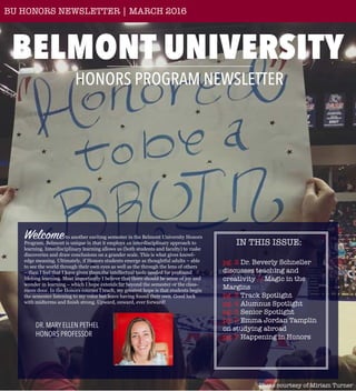 BELMONT UNIVERSITY
HONORS PROGRAM NEWSLETTER
BU HONORS NEWSLETTER | MARCH 2016
Welcometo another exciting semester in the Belmont University Honors
Program. Belmont is unique in that it employs an interdisciplinary approach to
learning. Interdisciplinary learning allows us (both students and faculty) to make
discoveries and draw conclusions on a grander scale. This is what gives knowl-
edge meaning. Ultimately, if Honors students emerge as thoughtful adults – able
to see the world through their own eyes as well as the through the lens of others
– then I feel that I have given them the intellectual tools needed for profound
lifelong learning. Most importantly I believe that there should be sense of joy and
wonder in learning – which I hope extends far beyond the semester or the class-
room door. In the Honors courses I teach, my greatest hope is that students begin
the semester listening to my voice but leave having found their own. Good luck
with midterms and finish strong. Upward, onward, ever forward!
Photo courtesy of Miriam Turner
IN THIS ISSUE:
pg. 2 Dr. Beverly Schneller
discusses teaching and
creativity // Magic in the
Margins
pg. 3 Track Spotlight
pg. 4 Alumnus Spotlight
pg. 5 Senior Spotlight
pg. 6 Emma Jordan Tamplin
on studying abroad
pg. 7 Happening in Honors
DR. MARY ELLEN PETHEL
HONORS PROFESSOR
 