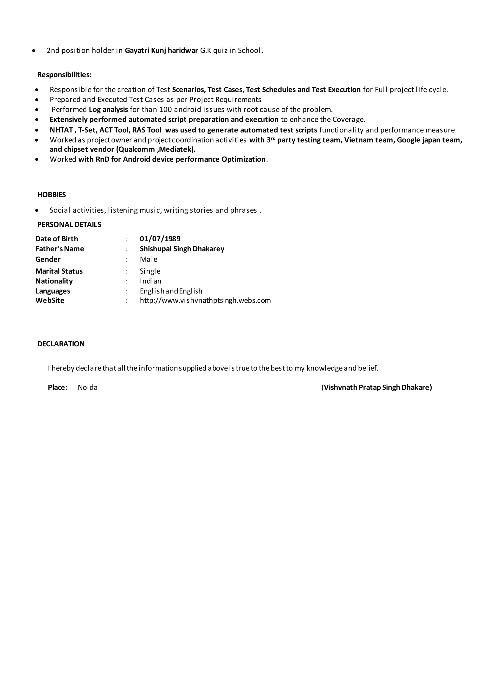  2nd position holder in Gayatri Kunj haridwar G.K quiz in School.
Responsibilities:
 Responsible for the creation of Test Scenarios, Test Cases, Test Schedules and Test Execution for Full project life cycle.
 Prepared and Executed Test Cases as per Project Requirements
 Performed Log analysis for than 100 android issues with root cause of the problem.
 Extensively performed automated script preparation and execution to enhance the Coverage.
 NHTAT , T-Set, ACT Tool, RAS Tool was used to generate automated test scripts functionality and performance measure
 Worked as projectowner and projectcoordination activities with 3rd
party testing team, Vietnam team, Google japan team,
and chipset vendor (Qualcomm ,Mediatek).
 Worked with RnD for Android device performance Optimization.
HOBBIES
 Social activities, listening music, writing stories and phrases .
PERSONAL DETAILS
Date of Birth : 01/07/1989
Father'sName : Shishupal Singh Dhakarey
Gender : Male
Marital Status : Single
Nationality : Indian
Languages : EnglishandEnglish
WebSite : http://www.vishvnathptsingh.webs.com
DECLARATION
I hereby declarethatall theinformationsupplied aboveistrueto thebestto my knowledgeand belief.
Place: Noida (Vishvnath Pratap Singh Dhakare)
 