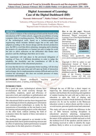 International Journal of Trend in Scientific Research and Development (IJTSRD)
Volume 6 Issue 2, January-February 2022 Available Online: www.ijtsrd.com e-ISSN: 2456 – 6470
@ IJTSRD | Unique Paper ID – IJTSRD49252 | Volume – 6 | Issue – 2 | Jan-Feb 2022 Page 469
Digital Assessment of Learning:
Case of the Digital Dashboard (DD)
Mazouak Abderrazzak1,2
, Malika Tridane1
, Said Belaaouad1
1
Laboratory of Physical Chemistry of Materials, Ben M’sik Faculty of Sciences,
Hassan II University, Casablanca, Morocco
2
Regional Center for Education and Training Taza, Morocco
ABSTRACT
The current evolution of the technological field and the benefit of the
introduction of ICT within schools, suggest the possibilities of using
computer slides in teaching practices. The Digital Dashboard is one
of the technological tools, based on a technico-pedagogical
engineering which includes defined stages but at the same time
adapted according to the chosen design and the desired production
area. the DD is a tool that allows planning, managing and evaluating
the projects of a practitioner or a learner not only to judge his work
but also to allow reflection on the difficulties that hinder their
practices and the challenges that there are to raise.
Our experiment will take place in the provincial delegation of
teaching of Taza, in 4 different disciplines in order to judge the
reliability, the feasibility and the contribution of DD in the
professionalization of the educational practices.
It is true that this device will guarantee better teaching, will develop
several skills at the same time and will open up fields of interaction
and exchange, but its implementation remains difficult and even if its
creation has advantages, this does not exclude presence of many
constraints and limitations.
KEYWORDS: Digital dashboard, teaching practices,
instrumentalization, scripting, professionalism
How to cite this paper: Mazouak
Abderrazzak | Malika Tridane | Said
Belaaouad "Digital Assessment of
Learning: Case of the Digital Dashboard
(DD)" Published in
International
Journal of Trend in
Scientific Research
and Development
(ijtsrd), ISSN:
2456-6470,
Volume-6 | Issue-2,
February 2022, pp.469-472, URL:
www.ijtsrd.com/papers/ijtsrd49252.pdf
Copyright © 2022 by author (s) and
International Journal of Trend in
Scientific Research and Development
Journal. This is an
Open Access article
distributed under the
terms of the Creative Commons
Attribution License (CC BY 4.0)
(http://creativecommons.org/licenses/by/4.0)
INTRODUCTION
For a good ten years, technological reforms have
revolutionized the world economy through the
accessibility, simplicity, speed and efficiency of
innovative tools and contributes to globalization and
the promotion of several public and private sectors.
The educational field in turn has been integrated into
this technological reform byadopting new information
and communication technologies as media for the
transmission of knowledge on the one hand or tools
for learning and presenting projects on the other hand.
on the other hand, without omitting the field of
evaluation where the imprint of these renovations is
very striking.
The dashboard then appeared as an intruder in this
educational field, but its professionalizing mission and
its effect of optimizing student performance occupied
a large place in the daily practices of teachers.
Although the use of DD has a direct impact on
improving the didactic-pedagogical practices of
teachers and facilitates the monitoring and regulation
of student learning hot and cold and as their use in
education to open the field of sharing and
communication in order to break definitively with old
practices [1]. Its use by teachers in the Moroccan
education system is almost absent and this is due to
several reasons, personal, professional and contextual.
This study will aim to identify the difference in the
use of DDs between teaching disciplines in
educational practices (planning, management,
evaluation) to justify the results based on the study of
the nature of the equipment available and used, as well
the technical level of the speakers and the nature of
the training received in order to identify the major
problems likely to allow us to envisage a vision of
IJTSRD49252
 