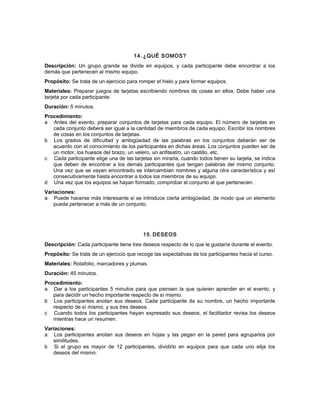 14. ¿QUÉ SOMOS?
Descripción: Un grupo grande se divide en equipos, y cada participante debe encontrar a los
demás que pertenecen al mismo equipo.
Propósito: Se trata de un ejercicio para romper el hielo y para formar equipos.
Materiales: Preparar juegos de tarjetas escribiendo nombres de cosas en ellos. Debe haber una
tarjeta por cada participante.
Duración: 5 minutos.
Procedimiento:
a Antes del evento, preparar conjuntos de tarjetas para cada equipo. El número de tarjetas en
cada conjunto deberá ser igual a la cantidad de miembros de cada equipo. Escribir los nombres
de cosas en los conjuntos de tarjetas.
b Los grados de dificultad y ambigüedad de las palabras en los conjuntos deberán ser de
acuerdo con el conocimiento de los participantes en dichas áreas. Los conjuntos pueden ser de
un motor, los huesos del brazo, un velero, un anfiteatro, un castillo, etc.
c Cada participante elige una de las tarjetas sin mirarla, cuando todos tienen su tarjeta, se indica
que deben de encontrar a los demás participantes que tengan palabras del mismo conjunto.
Una vez que se vayan encontrado se intercambian nombres y alguna otra característica y así
consecutivamente hasta encontrar a todos los miembros de su equipo.
d Una vez que los equipos se hayan formado, comprobar el conjunto al que pertenecen.
Variaciones:
a Puede hacerse más interesante si se introduce cierta ambigüedad, de modo que un elemento
pueda pertenecer a más de un conjunto.
15. DESEOS
Descripción: Cada participante tiene tres deseos respecto de lo que le gustaría durante el evento.
Propósito: Se trata de un ejercicio que recoge las expectativas de los participantes hacia el curso.
Materiales: Rotafolio, marcadores y plumas.
Duración: 45 minutos.
Procedimiento:
a Dar a los participantes 5 minutos para que piensen la que quieren aprender en el evento, y
para decidir un hecho importante respecto de sí mismo.
b Los participantes anotan sus deseos. Cada participante da su nombre, un hecho importante
respecto de sí mismo, y sus tres deseos.
c Cuando todos los participantes hayan expresado sus deseos, el facilitador revisa los deseos
mientras hace un resumen.
Variaciones:
a Los participantes anotan sus deseos en hojas y las pegan en la pared para agruparlos por
similitudes.
b Si el grupo es mayor de 12 participantes, dividirlo en equipos para que cada uno elija los
deseos del mismo.
 