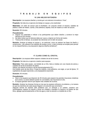 T R A B A J O E N E Q U I P O S
16. UNA MEJOR RATONERA
Descripción: Los equipos diseñan y construyen una ratonera innovadora o “loca”.
Propósito: Se trata de un ejercicio de trabajo en equipo y de creatividad.
Materiales: Un ratón de azúcar para el facilitador. Un conjunto similar al mecano, botellas de
plástico, botes de helado, cuerda, cinta adhesiva, tarjetas, tiras de madera un ratón de azúcar.
Duración: 90 minutos.
Procedimiento:
a Asignar los materiales e indicar a los participantes que deben diseñar y construir la mejor
ratonera en 60 minutos.
b Se debe indicar que la ratonera debe ser nueva y original con forma del roedor.
c Transcurrido el tiempo, se prueban las ratoneras con el ratón de azúcar.
Revisión: Analizar el trabajo en equipo y, en particular, como se realizan las fases de diseño y
construcción. ¿Se utilizaron los métodos de ensayo y error, o bien el tiempo se empleo para pensar
en los requerimientos y se propusieron algunos diseños tentativos?
17. CLARO COMO EL CRISTAL
Descripción: Los equipos deben separar cristales de sal de la arena.
Propósito: Se trata de un ejercicio creativo para equipos.
Materiales: Para cada equipo, una botella de un litro, llena a medias con una mezcla de arena y
cristales de sal de la lavadora de platos.
Utilizar una relación de arena a sal de aproximadamente 20:1.
Una botella vacía de dos litros, 2 hojas de rotafolio, cinta adhesiva, una regla, un par de tijeras, 10
sujetadores de papel (opcional) y una engrapadora (opcional).
Duración: 45 minutos.
Procedimiento:
a Decir a los equipos que disponen de 30 minutos para separar las grandes impurezas cristalinas
de la arena. La arena deberá quedar en una botella y las impurezas en otra.
b El equipo ganador será el que separe más cristales de la arena.
Revisión: Analizar las diversas formas en las que los equipos enfocaron el problema, y la manera
en que los miembros de cada equipo llegaron a la solución que convinieron
(Algunas formas de resolver este problema son: un embudo y un colador, construir una
centrifugadora, esparcir la mezcla y tomar los cristales o transferir la mezcla a la botella de dos
litros, agregar aproximadamente un litro de agua y colar la solución a a botella de un litro.
 