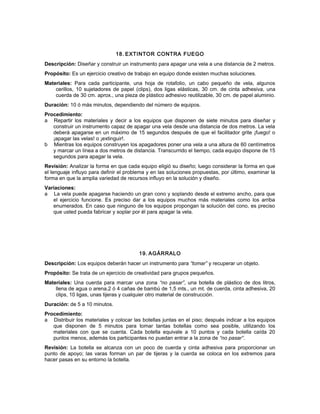 18. EXTINTOR CONTRA FUEGO
Descripción: Diseñar y construir un instrumento para apagar una vela a una distancia de 2 metros.
Propósito: Es un ejercicio creativo de trabajo en equipo donde existen muchas soluciones.
Materiales: Para cada participante, una hoja de rotafolio, un cabo pequeño de vela, algunos
cerillos, 10 sujetadores de papel (clips), dos ligas elásticas, 30 cm. de cinta adhesiva, una
cuerda de 30 cm. aprox., una pieza de plástico adhesivo reutilizable, 30 cm. de papel aluminio.
Duración: 10 ó más minutos, dependiendo del número de equipos.
Procedimiento:
a Repartir los materiales y decir a los equipos que disponen de siete minutos para diseñar y
construir un instrumento capaz de apagar una vela desde una distancia de dos metros. La vela
deberá apagarse en un máximo de 15 segundos después de que el facilitador grite ¡fuego! o
¡apagar las velas! o ¡extinguir!.
b Mientras los equipos construyen los apagadores poner una vela a una altura de 60 centímetros
y marcar un línea a dos metros de distancia. Transcurrido el tiempo, cada equipo dispone de 15
segundos para apagar la vela.
Revisión: Analizar la forma en que cada equipo eligió su diseño; luego considerar la forma en que
el lenguaje influyo para definir el problema y en las soluciones propuestas, por último, examinar la
forma en que la amplia variedad de recursos influyo en la solución y diseño.
Variaciones:
a La vela puede apagarse haciendo un gran cono y soplando desde el extremo ancho, para que
el ejercicio funcione. Es preciso dar a los equipos muchos más materiales como los arriba
enumerados. En caso que ninguno de los equipos propongan la solución del cono, es preciso
que usted pueda fabricar y soplar por él para apagar la vela.
19. AGÁRRALO
Descripción: Los equipos deberán hacer un instrumento para “tomar” y recuperar un objeto.
Propósito: Se trata de un ejercicio de creatividad para grupos pequeños.
Materiales: Una cuerda para marcar una zona “no pasar”, una botella de plástico de dos litros,
llena de agua o arena,2 ó 4 cañas de bambú de 1,5 mts., un mt. de cuerda, cinta adhesiva, 20
clips, 10 ligas, unas tijeras y cualquier otro material de construcción.
Duración: de 5 a 10 minutos.
Procedimiento:
a Distribuir los materiales y colocar las botellas juntas en el piso; después indicar a los equipos
que disponen de 5 minutos para tomar tantas botellas como sea posible, utilizando los
materiales con que se cuenta. Cada botella equivale a 10 puntos y cada botella caída 20
puntos menos, además los participantes no puedan entrar a la zona de “no pasar”.
Revisión: La botella se alcanza con un poco de cuerda y cinta adhesiva para proporcionar un
punto de apoyo; las varas forman un par de tijeras y la cuerda se coloca en los extremos para
hacer pasas en su entorno la botella.
 