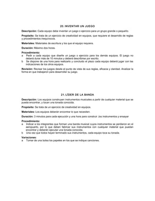 20. INVENTAR UN JUEGO
Descripción: Cada equipo debe inventar un juego o ejercicio para un grupo grande o pequeño.
Propósito: Se trata de un ejercicio de creatividad en equipos, que requiere el desarrollo de reglas
y procedimientos inequívocos.
Materiales: Materiales de escritura y los que el equipo requiera.
Duración: Máximo dos horas.
Procedimiento:
a Pedir a cada equipo que diseñe un juego o ejercicio para los demás equipos. El juego no
deberá durar más de 10 minutos y deberá describirse por escrito.
b Se dispone de una hora para realizarlo y concluido el plazo cada equipo deberá jugar con las
indicaciones de los otros equipos.
Revisión: Revisar los juegos desde el punto de vista de sus reglas, eficacia y claridad. Analizar la
forma en que trabajaron para desarrollar su juego.
21. LÍDER DE LA BANDA
Descripción: Los equipos construyen instrumentos musicales a partir de cualquier material que se
pueda encontrar, y tocan una tonada conocida.
Propósito: Se trata de un ejercicio de creatividad en equipos.
Materiales: Los equipos deberán encontrar lo que necesiten.
Duración: 3 minutos para cada ejecución y una hora para construir ,los instrumentos y ensayar
Procedimiento:
a Indicar a los integrantes que forman una banda musical cuyos instrumentos se perdieron en el
aeropuerto, por lo que deben fabricar sus instrumentos con cualquier material que puedan
encontrar y deberán ejecutar una tonada conocida.
b Una vez que todos hayan terminado sus instrumentos, cada equipo toca su tonada.
Variaciones:
a Tomar de una bolsa los papeles en los que se indique canciones.
 