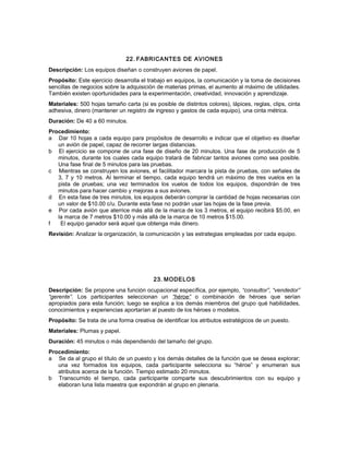 22. FABRICANTES DE AVIONES
Descripción: Los equipos diseñan o construyen aviones de papel.
Propósito: Este ejercicio desarrolla el trabajo en equipos, la comunicación y la toma de decisiones
sencillas de negocios sobre la adquisición de materias primas, el aumento al máximo de utilidades.
También existen oportunidades para la experimentación, creatividad, innovación y aprendizaje.
Materiales: 500 hojas tamaño carta (si es posible de distintos colores), lápices, reglas, clips, cinta
adhesiva, dinero (mantener un registro de ingreso y gastos de cada equipo), una cinta métrica.
Duración: De 40 a 60 minutos.
Procedimiento:
a Dar 10 hojas a cada equipo para propósitos de desarrollo e indicar que el objetivo es diseñar
un avión de papel, capaz de recorrer largas distancias.
b El ejercicio se compone de una fase de diseño de 20 minutos. Una fase de producción de 5
minutos, durante los cuales cada equipo tratará de fabricar tantos aviones como sea posible.
Una fase final de 5 minutos para las pruebas.
c Mientras se construyen los aviones, el facilitador marcara la pista de pruebas, con señales de
3, 7 y 10 metros. Al terminar el tiempo, cada equipo tendrá un máximo de tres vuelos en la
pista de pruebas; una vez terminados los vuelos de todos los equipos, dispondrán de tres
minutos para hacer cambio y mejoras a sus aviones.
d En esta fase de tres minutos, los equipos deberán comprar la cantidad de hojas necesarias con
un valor de $10.00 c/u. Durante esta fase no podrán usar las hojas de la fase previa.
e Por cada avión que aterrice más allá de la marca de los 3 metros, el equipo recibirá $5.00, en
la marca de 7 metros $10.00 y más allá de la marca de 10 metros $15.00.
f El equipo ganador será aquel que obtenga más dinero.
Revisión: Analizar la organización, la comunicación y las estrategias empleadas por cada equipo.
23. MODELOS
Descripción: Se propone una función ocupacional específica, por ejemplo, “consultor”, “vendedor”
“gerente”. Los participantes seleccionan un “héroe” o combinación de héroes que serían
apropiados para esta función; luego se explica a los demás miembros del grupo qué habilidades,
conocimientos y experiencias aportarían al puesto de los héroes o modelos.
Propósito: Se trata de una forma creativa de identificar los atributos estratégicos de un puesto.
Materiales: Plumas y papel.
Duración: 45 minutos o más dependiendo del tamaño del grupo.
Procedimiento:
a Se da al grupo el título de un puesto y los demás detalles de la función que se desea explorar;
una vez formados los equipos, cada participante selecciona su “héroe” y enumeran sus
atributos acerca de la función. Tiempo estimado 20 minutos.
b Transcurrido el tiempo, cada participante comparte sus descubrimientos con su equipo y
elaboran luna lista maestra que expondrán al grupo en plenaria.
 