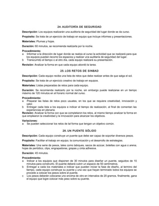 24. AUDITORÍA DE SEGURIDAD
Descripción: Los equipos realizarán una auditoría de seguridad del lugar donde se da curso.
Propósito: Se trata de un ejercicio de trabajo en equipo que incluye informes y presentaciones.
Materiales: Plumas y hojas.
Duración: 60 minutos, se recomienda realizarla por la noche.
Procedimiento:
a Informar a la dirección de lugar donde se realiza el curso la actividad que se realizará para que
los equipos puedan recorre los espacios y realizar una auditaría de seguridad del lugar.
b Transcurrido el tiempo o al otro día, cada equipo realizará su presentación.
Revisión: Analizar la forma en que cada equipo abordó la tarea.
25. LOS RETOS DE SINBAD
Descripción: Cada equipo recibe una lista de retos que debe realizar antes de que salga el sol.
Propósito: Se trata de un ejercicio creativo de trabajo en equipos.
Materiales: Listas preparadas de retos para cada equipo.
Duración: Se recomienda realizarlo por la noche, sin embargo puede realizarse en un tiempo
máximo de 120 minutos en el horario normal del curso.
Procedimiento:
a Preparar las listas de retos poco usuales, en los que se requiera creatividad, innovación y
valor.
b Entregar cada lista a los equipos e indicar el tiempo de realización, al final de comentan las
experiencias en plenaria.
Revisión: Analizar la forma con que se completaron los retos, al mismo tiempo analizar la forma en
que emplearon la creatividad y la innovación para alcanzar los objetivos.
Variaciones:
a Se pueden seleccionar los retos de tal forma que tengan un objetivo común.
26. UN PUENTE SÓLIDO
Descripción: Cada equipo construye un puente que debe ser capaz de soportar diversos pesos.
Propósito: Facilitar el trabajo en equipo, la comunicación y el desarrollo de estrategias.
Materiales: Una serie de pesos, tales como tabiques, sacos de azúcar, botellas con agua o arena;
hojas de periódico, clips, engrapadoras, grapas y cinta adhesiva.
Duración: 45 minutos.
Procedimiento:
a Indicar a los equipos que disponen de 30 minutos para diseñar un puente, seguidos de 10
minutos para construirlo. El puente deberá cubrir un espacio de 50 centímetros.
b Entregar a cada los materiales e indicar que pueden iniciar la fase de diseño, al termino del
tiempo, cada equipo construye su puente y una vez que hayan terminado todos los equipos se
procede a colocar los pesos sobre el puente.
c Los pesos deberán colocarse uno encima de otro en intervalos de 20 gramos, finalmente, gana
el equipo que logre colocar más peso sobre su puente.
 