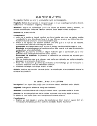 29. EL PODER DE LA TORRE
Descripción: Duplicar una torre ya construida tan rápido como sea posible.
Propósito: Se trata de un ejercicio de trabajo en equipo en el que los participantes habrán definido
sus funciones y necesidad de cooperar y comunicarse.
Materiales: Bloques de construcción (LEGO) de colores de diversas formas y tamaños, en
cantidad suficiente para construir n + 1 torres idénticas, donde n es el número de equipos.
Duración: De 40 a 60 minutos.
Procedimiento:
a Antes de la sesión se deberá construir una torre irregular para que los equipos puedan
reproducirla. La torre deberá estar fuera de la vista del grupo antes de que inicie el ejercicio.
Cada torre deberá construirse únicamente con 20 bloques.
b Indicar a los equipos que deberán construir una torre igual a la que se les presenta,
considerando los roles que cada integrante asumirá.
Constructor; su propósito es construir la torre, es el único miembro que puede tocar la torre.
Diseñador, su propósito es decir al constructor cómo debe verse la torre, es el único miembro
que puede ver la torre de facilitador.
Negociador, su propósito consiste en adquirir materiales para la construcción, es la única
persona que se puede comunicar con los demás equipos.
Controlador de materiales, su propósito es determinar qué materiales se requieren para
completar la torre.
c Una vez elegidos los roles, se le entrega a cada equipo sus materiales que contienen todas las
piezas para la construcción de las torres.
d Pedir a los negociadores que tomen sus materiales al mismo tiempo que los diseñadores se
acercan a observar la torre que el facilitador construyó.
e Al termino del tiempo cada equipo muestra su torre.
Revisión: Analizar las funciones de cada equipo, la comunicación y la competencia interna en
contra de la cooperación.
30. ESTRELLA DE LA TELEVISIÓN
Descripción: Cada equipo produce por turno una revisión creativa del trabajo del día anterior.
Propósito: Este ejercicio refuerza el trabajo del día anterior.
Materiales: Cualquier material que los equipos deseen utilizar y que se encuentre en el área.
Duración: Se recomienda indicarlo por las noches, ya que así cada equipo decide su tiempo.
La revisión de cada equipo durará entre tres y cinco minutos de cada uno.
Procedimiento:
a Explicar que cada equipo es un grupo de reporteros que deben llenar un espacio de 3 a 5
minutos con una noticia que incluya los temas abordados durante día anterior.
 