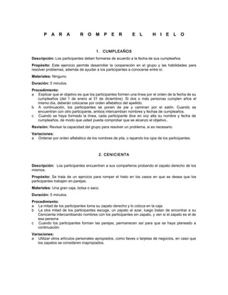 P A R A R O M P E R E L H I E L O
1. CUMPLEAÑOS
Descripción: Los participantes deben formarse de acuerdo a la fecha de sus cumpleaños
Propósito: Este ejercicio permite desarrollar la cooperación en el grupo y las habilidades para
resolver problemas, además de ayudar a los participantes a conocerse entre sí.
Materiales: Ninguno.
Duración: 5 minutos.
Procedimiento:
a Explicar que el objetivo es que los participantes formen una línea por el orden de la fecha de su
cumpleaños (del 1 de enero al 31 de diciembre). Si dos o más personas cumplen años el
mismo día, deberán colocarse por orden alfabético del apellido.
b A continuación, los participantes se ponen de pie y caminan por el salón. Cuando se
encuentran con otro participante, ambos intercambian nombres y fechas de cumpleaños.
c Cuando se haya formado la línea, cada participante dice en voz alta su nombre y fecha de
cumpleaños, de modo que usted pueda comprobar que se alcanzo el objetivo..
Revisión: Revisar la capacidad del grupo para resolver un problema, si es necesario.
Variaciones:
a Ordenar por orden alfabético de los nombres de pila, o tapando los ojos de los participantes.
2. CENICIENTA
Descripción: Los participantes encuentran a sus compañeros probando el zapato derecho de los
mismos.
Propósito: Se trata de un ejercicio para romper el hielo en los casos en que se desea que los
participantes trabajen en parejas.
Materiales: Una gran caja, bolsa o saco.
Duración: 5 minutos.
Procedimiento:
a La mitad de los participantes toma su zapato derecho y lo coloca en la caja.
b La otra mitad de los participantes escoge, un zapato al azar, luego tratan de encontrar a su
Cenicienta intercambiando nombres con los participantes sin zapato, y ven si el zapato es el de
esa persona
c Cuando los participantes forman las parejas, permanecen así para que se haya planeado a
continuación.
Variaciones:
a Utilizar otros artículos personales apropiados, como llaves o tarjetas de negocios, en caso que
los zapatos se consideren inapropiados.
 