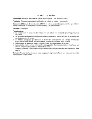 31. BAJO LOS ARCOS
Descripción: Construir 4 arcos en el menor tiempo posible y con el mínimo costo.
Propósito: Este equipo aborda las habilidades de trabajo en equipo y negociación.
Materiales: 28 bloques de construcción (LEGO) de colores para cada equipo, con los que deberán
construir los arcos, un cronometro, un saco o caja y $150 en monedas.
Duración: 30 minutos.
Procedimiento:
a La construcción de cada arco deberá ser con seis cubos, tres para cada columna y una pieza
de puente.
b Se le entrega a cada equipo 16 bloques, que consisten en 8 piezas del color de su equipo y 8
de otros colores y 30 pesos.
c Se indica a los equipos que disponen de 25 minutos para construir sus 4 arcos; durante esta
etapa pueden intercambiar piezas entre ellos o bien comprar piezas en la subasta.
d Las subastas se realizarán cada 5 minutos y todos son responsables de la puja.
e Las subastas inician con un valor de 20 pesos y pueden disminuir de cinco en cinco hasta que
alguien compre, nadie puede ver el color de la pieza.
f El ejercicio termina cuando algún equipo termina de construir sus cuatro arcos y todavía tiene
dinero.
Revisión: Analizar las funciones de cada equipo para lograr con eficacia sus arcos, así como las
negociaciones y las subastas.
 