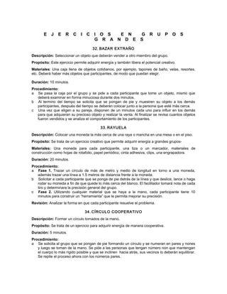 E J E R C I C I O S E N G R U P O S
G R A N D E S
32. BAZAR EXTRAÑO
Descripción: Seleccionar un objeto que deberán vender a otro miembro del grupo.
Propósito: Este ejercicio permite adquirir energía y también libera el potencial creativo.
Materiales: Una caja llena de objetos cotidianos, por ejemplo, tapones de baño, velas, resortes,
etc. Deberá haber más objetos que participantes, de modo que puedan elegir.
Duración: 10 minutos.
Procedimiento:
a Se pasa la caja por el grupo y se pide a cada participante que tome un objeto, mismo que
deberá examinar en forma minuciosa durante dos minutos.
b Al termino del tiempo se solicita que se pongan de pie y muestren su objeto a los demás
participantes, después del tiempo se deberán colocar junto a la persona que esté más cerca.
c Una vez que eligen a su pareja, disponen de un minutos cada uno para influir en los demás
para que adquieran su precioso objeto y realizar la venta. Al finalizar se revisa cuantos objetos
fueron vendidos y se analiza el comportamiento de los participantes.
33. RAYUELA
Descripción: Colocar una moneda la más cerca de una raya o mancha en una mesa o en el piso.
Propósito: Se trata de un ejercicio creativo que permite adquirir energía a grandes grupos-
Materiales: Una moneda para cada participante, una tiza o un marcador, materiales de
construcción como hojas de rotafolio, papel periódico, cinta adhesiva, clips, una engrapadora.
Duración: 20 minutos.
Procedimiento:
a Fase 1. Trazar un círculo de más de metro y medio de longitud en torno a una moneda,
además trazar una línea a 1.5 metros de distancia frente a la moneda.
b Solicitar a cada participante que se ponga de pie detrás de la línea y que deslice, lance o haga
rodar su moneda a fin de que quede lo más cerca del blanco. El facilitador tomará nota de cada
tiro y determinara la precisión general del grupo.
c Fase 2. Utilizando cualquier material que se haya a la mano, cada participante tiene 10
minutos para construir un “herramienta” que le permita mejorar su precisión.
Revisión: Analizar la forma en que cada participante resuelve el problema.
34. CÍRCULO COOPERATIVO
Descripción: Formar un círculo tomados de la mano.
Propósito: Se trata de un ejercicio para adquirir energía de manera cooperativa.
Duración: 5 minutos.
Procedimiento:
a Se solicita al grupo que se pongan de pie formando un círculo y se numeran en pares y nones
y luego se toman de la mano. Se pide a las personas que tengan número non que mantengan
el cuerpo lo más rígido posible y que se inclinen hacia atrás, sus vecinos lo deberán equilibrar.
Se repite el proceso ahora con los números pares.
 