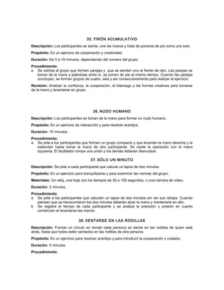 35. TIRÓN ACUMULATIVO
Descripción: Los participantes se sienta, une las manos y trata de ponerse de pie como uno solo.
Propósito: Es un ejercicio de cooperación y creatividad.
Duración: De 5 a 10 minutos, dependiendo del número del grupo.
Procedimiento:
a Se solicita al grupo que formen parejas y que se sienten uno al frente de otro. Las parejas se
toman de la mano y jalándose entre sí, se ponen de pie al mismo tiempo. Cuando las parejas
concluyen, se forman grupos de cuatro, seis y así consecutivamente para realizar el ejercicio.
Revisión: Analizar la confianza, la cooperación, el liderazgo y las formas creativas para tomarse
de la mano y levantarse en grupo.
36. NUDO HUMANO
Descripción: Los participantes se toman de la mano para formar un nudo humano.
Propósito: Es un ejercicio de interacción y para resolver acertijos.
Duración: 10 minutos.
Procedimiento:
a Se pide a los participantes que formen un grupo compacto y que levanten la mano derecha y la
extiendan hasta tomar la mano de otro participante. Se repite la operación con la mano
izquierda. El facilitador rompe una unión y los demás deberán desnudare.
37. SÓLO UN MINUTO
Descripción: Se pide a cada participante que calcule un lapso de dos minutos.
Propósito: Es un ejercicio para tranquilizarse y para examinar las normas del grupo.
Materiales: Un reloj, una hoja con los tiempos de 30 a 150 segundos, o una cámara de video.
Duración: 3 minutos.
Procedimiento:
a Se pide a los participantes que calculen un lapso de dos minutos sin ver sus relojes. Cuando
piensen que ya transcurrieron los dos minutos deberán alzar la mano y mantenerla en alto.
b Se registra el tiempo de cada participante y se analiza la precisión y presión en cuanto
comienzan al levantarse las manos.
38. SENTARSE EN LAS RODILLAS
Descripción: Formar un círculo en donde cada persona se sienta en las rodillas de quien esté
atrás, hasta que todos estén sentados en las rodillas de otra persona.
Propósito: Es un ejercicio para resolver acertijos y para introducir la cooperación y cuidado.
Duración: 5 minutos.
Procedimiento:
 