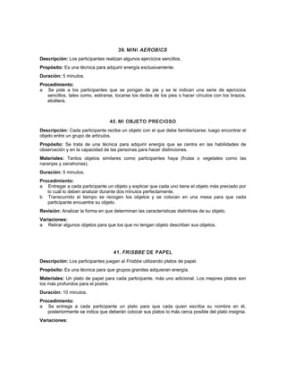 39. MINI AEROBICS
Descripción: Los participantes realizan algunos ejercicios sencillos.
Propósito: Es una técnica para adquirir energía exclusivamente.
Duración: 5 minutos.
Procedimiento:
a Se pide a los participantes que se pongan de pie y se le indican una serie de ejercicios
sencillos, tales como, estirarse, tocarse los dedos de los pies o hacer círculos con los brazos,
etcétera.
40. MI OBJETO PRECIOSO
Descripción: Cada participante recibe un objeto con el que debe familiarizarse; luego encontrar el
objeto entre un grupo de artículos.
Propósito: Se trata de una técnica para adquirir energía que se centra en las habilidades de
observación y en la capacidad de las personas para hacer distinciones.
Materiales: Tantos objetos similares como participantes haya (frutas o vegetales como las
naranjas y zanahorias).
Duración: 5 minutos.
Procedimiento:
a Entregar a cada participante un objeto y explicar que cada uno tiene el objeto más preciado por
lo cuál lo deben analizar durante dos minutos perfectamente.
b Transcurrido el tiempo se recogen los objetos y se colocan en una mesa para que cada
participante encuentre su objeto.
Revisión: Analizar la forma en que determinan las características distintivas de su objeto.
Variaciones:
a Retirar algunos objetos para que los que no tengan objeto describan sus objetos.
41. FRISBBE DE PAPEL
Descripción: Los participantes juegan al Frisbbe utilizando platos de papel.
Propósito: Es una técnica para que grupos grandes adquieran energía.
Materiales: Un plato de papel para cada participante, más uno adicional. Los mejores platos son
los más profundos para el postre.
Duración: 10 minutos.
Procedimiento:
a Se entrega a cada participante un plato para que cada quien escriba su nombre en él,
posteriormente se indica que deberán colocar sus platos lo más cerca posible del plato insignia.
Variaciones:
 