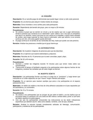 42. ENGAÑO
Descripción: Es un sencillo juego de adivinanzas que puede llegar a tener un alto costo personal.
Propósito: Es una técnica para adquirir niveles medios de energía.
Materiales: Cinco monedas o cinco cerillos para cada participante.
Duración: Dependiendo del tamaño del grupo, pero no mayor a 30 minutos.
Procedimiento:
a Se solicita al grupo que se sienten en círculo y se les explica que van a jugar adivinanzas,
donde la persona que comienza es el “adivinador” quien voltea a ver a los ojos al compañero
que tiene a su derecha, mismo que pone en sus manos en la espalda y coloca cierta cantidad
de cerillos, para luego extender la mano hacia el adivinador, para que adivine, si es correcto
continua con otro, sino este jugador queda eliminado.
b El juego continua en el sentido de las manecillas del reloj, hasta que quede una sola persona.
Revisión: Analizar las presiones a medida que el grupo disminuye.
43. ESTEREOTIPOS
Descripción: Se muestran imágenes de personas para que las describan.
Propósito: Es un ejercicio que explora estereotipos y prejuicios.
Materiales: Recortes de 8 ó 10 personas que no sean conocidas, papel y lápiz.
Duración: De 30 a 40 minutos.
Procedimiento:
a Numerar y exhibir las imágenes durante 10 minutos para que tomen notas sobre sus
características.
b Transcurrido el tiempo el facilitador pregunta a los participantes sobre algunos hechos de las
imágenes y analizan las verdades que de cada imagen se derivan.
44. MUERTE SÚBITA
Descripción: Los participantes forman una línea a lo largo de un “precipicio”, y luego tienen que
colocarse en un orden específico sin que “muera” ningún miembro del equipo.
Propósito: Es un ejercicio para resolver acertijos que pone a los participantes en el espacio
personal de otros.
Materiales: Un tablón de madera o dos tiras de cinta adhesiva colocadas en el piso separadas por
28 centímetros y un cronómetro.
Duración: De 10 a 15 minutos.
Procedimiento:
a Se solicita a los participantes que se pongan de pie sobre el tablón y se les explica que se
encuentra sobre un precipicio con una caída de 500 metros a ambos lados; poner un pie fuera
del tablón significa la muerte segura.
b Una vez que los participantes comprenden las instrucciones se les darán indicaciones
especificas que deberán asumir, tales como edades, nombres, color de ojos, etcétera.
Revisión: Analizar la solución tomada considerando actitudes de liderazgo, comunicación,
participación y resistencia de los participantes.
 