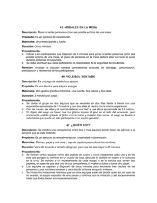 45. MODALES EN LA MESA
Descripción: Meter a tantas personas como sea posible encima de una mesa.
Propósito: Es un ejercicio de cooperación.
Materiales: Una mesa grande y fuerte.
Duración: Cinco minutos.
Procedimiento:
a Indicar a los participantes que disponen de 5 minutos para poner a tantas personas como sea
posible encima de una mesa, el grupo de personas en la mesa deberá estar sin tocar el suelo
durante al menos 30 segundos.
b Se debe acentuar que cada participante es responsable de la seguridad de los demás.
Revisión: Analizar la solución tomada considerando actitudes de liderazgo, comunicación,
participación y resistencia de los participantes.
46. VOLEIBOL SENTADO
Descripción: Es un juego de voleibol con globos.
Propósito: Es una técnica para adquirir energía.
Materiales: Dos globos grandes redondos, una cuerda, dos cables y dos sillas.
Duración: 3 minutos por juego.
Procedimiento:
a Se divide al grupo en dos equipos que se sentarán en dos filas frente a frente con una
separación aproximada de 1.5 metros y con dos sillas al centro con la misma separación.
b Con las mesas, las sillas y la cuerda elaborar una “red” a una altura aproximada de 1.2 metros.
c El objeto del juego es hacer que los globos toquen el piso en el lado del oponente, pero
únicamente podrán golpear al globo con la mano y máximo tres veces, el juego se llevará a
cabo hasta que quede un solo participante o un equipo ganador.
47. ¿QUIÉN SOY?
Descripción: Se celebra una competencia entre dos o más equipos donde tratan de adivinar a la
persona que se esta imitando.
Propósito: Es un ejercicio de retroalimentación, creatividad y observación.
Materiales: Plumas, papel y una urna o caja de zapatos para colocar los nombres.
Duración: Varia de acuerdo a tamaño del grupo, pero que no sea mayor a 45 minutos.
Procedimiento:
a Se forman tantos equipos como sea posible de cuatro o cinco integrantes cada uno y se les
pide que pongan su nombre en un cuarto de hoja, después lo doblará en cuatro y lo colocara
en la urna. Se nombra a un representante de cada equipo y se le solicita que tomen dos
papeles, en caso de que sea uno de sus compañeros, lo vuelve a doblar y toma otro papel.
b Los equipos se separan y disponen de cinco minutos para enumerar tres hechos de las
personas cuyos nombres tomaron y para decidir la forma en que lo imitaran.
c Se inician las imitaciones mientras que los otros equipos tratan de decidir quien es, en caso de
no acertar, el equipo expositor da una pausa y continua con la imitación y así sucesivamente
hasta que todos hacen sus representaciones.
 
