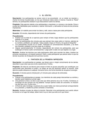 3. EL CÓCTEL
Descripción: Los participantes se reúnen como si se encontrarán en un cóctel; se mezclan y
charlan de temas insustanciales, en los que introducen datos sobre sí mismos. Cuando la “fiesta”
termina, los participantes analizan lo que descubrieron sobre los demás.
Propósito: Este ejercicio alienta a los participantes a mezclarse y a conocer a los demás. Pone a
prueba las habilidades para recolectar y retener información, y demuestra la fuerza de las primeras
impresiones.
Materiales: Un rotafolio para anotar los datos y café, vasos o tazas para cada participante.
Duración: 30 minutos, dependiendo del número de participantes.
Procedimiento:
a Explicar que se trata de un ejercicio para romper el hielo; luego declarar que los participantes
asistirán a un cóctel.
b Dar a los participantes dos minutos para que piensen tres cosas sobre sí mismos, además de
su nombre y profesión; por ejemplo, “estoy casado, tengo un Ferrari y me gusta la fotografía”
c Los participantes circulan en el “cóctel”. Participan en conversaciones educados, y se dicen
sus nombres, profesión y las tres cosas de sí mismos.
d Asignar aproximadamente 10 minutos, dependiendo del número de participantes, para que
sostengan al menos cuatro conversaciones. Luego pedir a cada uno que regrese a su lugar.
Revisión: Analizar las técnicas que cada participante utilizó para recordar los datos. Analizar las
primeras impresiones y el impacto personal. Pedir a cada participante que piense sobre lo que los
demás recuerdan de él después de la primera reunión.
4. FANTASÍA DE LA PRIMERA IMPRESIÓN
Descripción: Los participantes en parejas, que tienen poco o ningún conocimiento de los demás,
describen lo que creen que era el otro cuando tenía 15 años.
Propósito: Se trata de una técnica para romper el hielo en grupos pequeños que constituyen una
oportunidad para demostrar el poder y el riesgo de que las personas utilicen la intuición. Este
ejercicio puede utilizarse en cualquier momento como una forma divertida de recuperar la energía.
Duración: 2 minutos para la introducción y 6 minutos para cada par de entrevistas.
Procedimiento:
a Colocar a los participantes en parejas. Los miembros de cada pareja intercambian su nombre y
deciden quién hablará en primer lugar.
b Una persona le dice a la otra lo que cree que dicha persona era a los 15 años. Comienza un
monólogo de dos minutos con las palabras “aunque apenas acabo de conocerte, mi intuición
me dice que a los 15 años eras…”
c Al final de cada monólogo, la persona da a quien habla una marca porcentual correspondiente
a su precisión, y resalta los puntos correctos o incorrectos.
Revisión: Analizar el poder de utilizar la intuición. Recordar a los participantes que cuando utilicen
la intuición en el lugar de trabajo, deben tener muy en claro que esto es lo que hacen.
 
