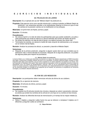 E J E R C I C I O S I N D I V I D U A L E S
48. FRIJOLES EN UN JARRO
Descripción: Es un ejemplo del uso del “Método Delphi” de predicción (1).
Propósito: Este ejercicio sirve como sencilla introducción y enfoque ilustrativo al Método Delphi de
predicción. Las variaciones permiten a los participantes observar la forma en que el nivel
de cambios en la precisión cambia con la modificación en los enfoques.
Materiales: Un jarrón lleno de frijoles, plumas y papel.
Duración: 15 minutos.
Procedimiento:
a Se coloca el jarrón a la vista de todos los participantes para que puedan analizarlo y se pide a
cada participante que anote en silencio su cálculo estimado del número de frijoles del jarrón.
b Se anotan los cálculos a la vista de todo el grupo y se repite el proceso dos veces más.
c Terminados los eventos, se calcula la media del cada conjunto de estimaciones y se compara
con el número real de frijoles.
Revisión: Analizar los procesos de cálculo, su precisión y describir el Método Delphi.
Variaciones:
a Después de la primera predicción, preguntar si alguien quiere decir por que considera que la
estimación más o menos elevada es incorrecta. Después de la segunda predicción, se pueden
dar algunas pistas para mejorar los pronósticos.
(1) Método Delphi de predicción.
La técnica Delphi, es un método para desarrollar el consenso en un grupo, fue utilizada originalmente en RAND Corporation
para llegar a predicciones confiables respecto del futuro de la tecnología. El enfoque tradicional Delphi consiste en hacer
preguntas sobre algún punto específico, que se envían a expertos en un campo específico; los expertos no se reúnen, sino
que responden al moderador de la sesión. Éste resume todas las respuestas y envía los resúmenes anónimos a todos los
participantes como una manera de retroalimentación, entonces, cada uno de los participantes tiene la oportunidad de
revisar sus propias opiniones y clasificaciones. Se ha descubierto que, independientemente de lo antagónicos que pudieran
ser las posiciones iniciales o lo complejo de las preguntas que se analizan, las opiniones en competencia con frecuencia
convergen y se sintetizan utilizando esta técnica.
49. KIM DE LOS NEGOCIOS
Descripción: Los participantes deben memorizar artículos de oficina de uso cotidiano.
Propósito: Es un ejercicio de memoria.
Materiales: 20 artículos de oficina, plumas y papel.
Duración: 10 minutos.
Procedimiento:
a Se muestran los 20 artículos durante dos minutos y después se cubren nuevamente; entonces
se solicita que anoten los nombres de los artículo en una hoja con su nombre en tres minutos.
Revisión: Analizar las diferentes técnicas de memorización y el manejo de los mapas metales (1).
Variaciones:
a Retirar 3 objetos y preguntar cuáles fueron los que se retiraron o remplazar 5 objetos con 5
diferentes y preguntar cuáles se cambiaron.
(1) Mapas Mentales
 