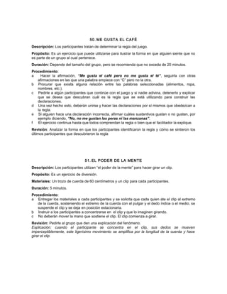 50. ME GUSTA EL CAFÉ
Descripción: Los participantes tratan de determinar la regla del juego.
Propósito: Es un ejercicio que puede utilizarse para ilustrar la forma en que alguien siente que no
es parte de un grupo al cual pertenece.
Duración: Depende del tamaño del grupo, pero se recomienda que no exceda de 20 minutos.
Procedimiento:
a Hacer la afirmación, “Me gusta el café pero no me gusta el té”, seguirla con otras
afirmaciones en las que una palabra empiece con “C” pero no la otra.
b Procurar que exista alguna relación entre las palabras seleccionadas (alimentos, ropa,
nombres, etc.).
c Pedirle a algún participantes que continúe con el juego y si nadie adivina, detenerlo y explicar
que se desea que descubran cuál es la regla que se está utilizando para construir las
declaraciones.
d Una vez hecho esto, deberán unirse y hacer las declaraciones por sí mismos que obedezcan a
la regla.
e Si alguien hace una declaración incorrecta, afirmar cuáles sustantivos gustan o no gustan, por
ejemplo diciendo, “No, no me gustan las peras ni las manzanas”.
f El ejercicio continua hasta que todos comprendan la regla o bien que el facilitador la explique.
Revisión: Analizar la forma en que los participantes identificaron la regla y cómo se sintieron los
últimos participantes que descubrieron la regla
51. EL PODER DE LA MENTE
Descripción: Los participantes utilizan “el poder de la mente” para hacer girar un clip.
Propósito: Es un ejercicio de diversión.
Materiales: Un trozo de cuerda de 60 centímetros y un clip para cada participantes.
Duración: 5 minutos.
Procedimiento:
a Entregar los materiales a cada participantes y se solicita que cada quien ate el clip al extremo
de la cuerda, sosteniendo el extremo de la cuerda con el pulgar y el dedo índice o el medio, se
suspende el clip y se deja en posición estacionaria.
b Instruir a los participantes a concentrarse en el clip y que lo imaginen girando.
c No deberán mover la mano que sostiene el clip. El clip comienza a girar.
Revisión: Pedirle al grupo que den una explicación del fenómeno.
Explicación: cuando el participante se concentra en el clip, sus dedos se mueven
imperceptiblemente, este ligerísimo movimiento se amplifica por la longitud de la cuerda y hace
girar el clip.
 