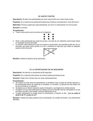 52. NUEVE PUNTOS
Descripción: Se pide a los participantes que unan nueve puntos con cuatro líneas rectas.
Propósito: Es un ejercicio de pensamiento lateral que introduce el pensamiento “fuera del marco”.
Materiales: Plumas y papel para cada participante, así como un retropoyector con los 9 puntos.
Duración: 5 minutos.
Procedimiento:
a Trazar nueve puntos como se ilustra en el diagrama.
b Pedir a cada participante que copie los puntos u los trate de unir utilizando cuatro líneas rectas
sin despegar la pluma del papel.
c La solución más evidente es la que se muestra a continuación, pero también puede ser con un
marcador que toque varios puntos a la vez, o doblando la hoja para que exista un pequeño
espacio entre los puntos
Revisión: Analizar el alcance de las soluciones.
53. LA OPORTUNIDAD DE 60 SEGUNDOS
Descripción: Se trata de un sociodrama de 60 segundos
Propósito: Es un ejercicio para pensar de manera creativa pensando de pie.
Duración: Hasta cinco minutos para ver varias representaciones.
Procedimiento:
a Se sortean los roles entre los participantes, el facilitador hace el papel de director ejecutivo y
los participantes hacen las veces de un vendedor, un consultor, un gerente de nivel medio con
los que coincide en un elevador.
b Se explica que el director ejecutivo espera el elevador y van llegando los demás actores
c El objetivo es que cada participante se asegure de que el director está tan interesado en lo que
él le tiene que decir, para desear continuar platicando con él.
a Si algún participante no puede iniciar la conversación, el director le dirá, “¿no es usted el
señor X de Y?, ¿cómo le va?”.
Revisión: Analizar las áreas positivas de la conversación, los niveles de tensión y los sentimientos
aflorados.
 