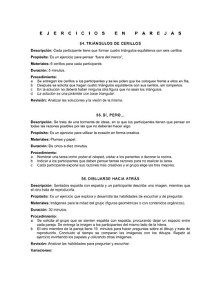 E J E R C I C I O S E N P A R E J A S
54. TRIÁNGULOS DE CERILLOS
Descripción: Cada participante tiene que formar cuatro triángulos equiláteros con seis cerillos.
Propósito: Es un ejercicio para pensar “fuera del marco”.
Materiales: 6 cerillos para cada participante.
Duración: 5 minutos.
Procedimiento:
a Se entregan los cerillos a los participantes y se les piden que los coloquen frente a ellos en fila,
b Después se solicita que hagan cuatro triángulos equiláteros con sus cerillos, sin romperlos.
c En la solución no deberá haber ninguna otra figura que no sean los triángulos.
d La solución es una pirámide con base triangular.
Revisión: Analizar las soluciones y la visión de la misma.
55. SÍ, PERO…
Descripción: Se trata de una tormenta de ideas, en la que los participantes tienen que pensar en
todas las razones posibles por las que no deberían hacer algo.
Propósito: Es un ejercicio para utilizar la evasión en forma creativa.
Materiales: Plumas y papel.
Duración: De cinco a diez minutos.
Procedimiento:
a Nombrar una tarea como podar el césped, visitar a los parientes o decorar la cocina.
b Indicar a los participantes que deben pensar tantas razones para no realizar la tarea.
c Cada participante expone sus razones más creativas y el grupo elige las tres mejores.
56. DIBUJARSE HACIA ATRÁS
Descripción: Sentados espalda con espalda y un participante describe una imagen, mientras que
el otro trata de reproducirla.
Propósito: Es un ejercicio que explora y desarrolla las habilidades de escuchar y de preguntar.
Materiales: Imágenes para la mitad del grupo (figuras geométricas o con contenidos orgánicos).
Duración: 30 minutos.
Procedimiento:
a Se solicita al grupo que se sienten espalda con espalda, procurando dejar un espacio entre
cada pareja. Se entrega la imagen a los participantes del mismo lado de la hilera.
b El otro miembro de la pareja tiene 10 minutos para hacer preguntas sobre el dibujo y trata de
reproducirlo. Concluido el tiempo se comparan las imágenes con los dibujos. Repetir el
ejercicio invirtiendo los papeles y utilizando otras imágenes.
Revisión: Analizar las habilidades para preguntar y escuchar.
Variaciones:
 