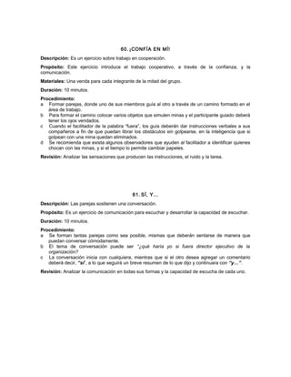 60. ¡CONFÍA EN MÍ!
Descripción: Es un ejercicio sobre trabajo en cooperación.
Propósito: Este ejercicio introduce el trabajo cooperativo, a través de la confianza, y la
comunicación.
Materiales: Una venda para cada integrante de la mitad del grupo.
Duración: 10 minutos.
Procedimiento:
a Formar parejas, donde uno de sus miembros guía al otro a través de un camino formado en el
área de trabajo.
b Para formar el camino colocar varios objetos que simulen minas y el participante guiado deberá
tener los ojos vendados.
c Cuando el facilitador de la palabra “fuera”, los guía deberán dar instrucciones verbales a sus
compañeros a fin de que puedan librar los obstáculos sin golpearse, en la inteligencia que si
golpean con una mina quedan eliminados.
d Se recomienda que exista algunos observadores que ayuden al facilitador a identificar quienes
chocan con las minas, y si el tiempo lo permite cambiar papeles.
Revisión: Analizar las sensaciones que producen las instrucciones, el ruido y la tarea.
61. SÍ, Y…
Descripción: Las parejas sostienen una conversación.
Propósito: Es un ejercicio de comunicación para escuchar y desarrollar la capacidad de escuchar.
Duración: 10 minutos.
Procedimiento:
a Se forman tantas parejas como sea posible, mismas que deberán sentarse de manera que
puedan conversar cómodamente.
b El tema de conversación puede ser “¿qué haría yo si fuera director ejecutivo de la
organización?
c La conversación inicia con cualquiera, mientras que si el otro desea agregar un comentario
deberá decir, “sí”, a lo que seguirá un breve resumen de lo que dijo y continuara con “y…”.
Revisión: Analizar la comunicación en todas sus formas y la capacidad de escucha de cada uno.
 