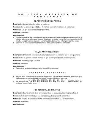 S O L U C I Ó N C R E A T I V A D E
P R O B L E M A S
62. REPETICIÓN DE LA ACCIÓN
Descripción: Los participantes actúan un problema.
Propósito: Es un ejercicio que introduce de manera creativa la resolución de problemas.
Materiales: Los que cada representación considere.
Duración: 60 minutos.
Procedimiento:
a Formar equipos de 4 a 6 integrantes, donde cada equipo desarrollará una dramatización de 5
minutos sobre un problema del negocio elegido por el equipo mismo. Se informa que tienen 15
minutos para ponerse de acuerdo y escribir su obra, transcurrido el tiempo inician las obras.
b Después de cada representación se analiza la solución al problema planteado.
63. ¿LA AMBIGÜEDAD RIGE?
Descripción: Encontrar la palabra oculta en una declaración de problema que se ambiguamente.
Propósito: Es un ejercicio sobre la manera en que la ambigüedad estimula la imaginación.
Materiales: Rotafolio y papel y plumas.
Duración: 5 minutos.
Procedimiento:
a Se presenta la siguiente secuencia en el rotafolio o proyector.
“ N S A E R I S L A E N T J R A A S ”
b Se pide a los participantes que anoten la secuencia y que tachen siete letras, de manera que
las restantes, sin que se altere su secuencia formen una palabra conocida.
c La respuesta es “ N S A E R I S L A E N T J R A A S (NARANJAS)”, sin
embargo, pueden haber otras.
64. TORMENTA DE TARJETAS
Descripción: Es una variación de la tormenta de ideas en las que se utilizan tarjetas o Post-It.
Propósito: Este ejercicio introduce una técnica de ayuda a ejercitar la creatividad.
Materiales: Tarjetas de colores de 20x7.5 centímetros o Post-It de 12.7 x7.5 centímetros.
Duración: 30 minutos.
Procedimiento:
 