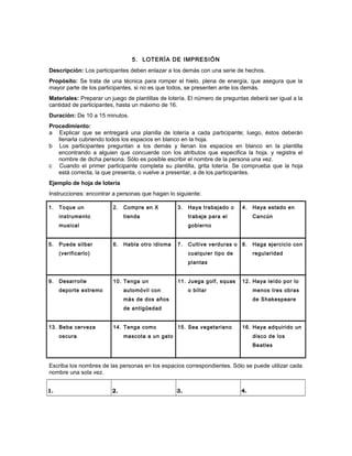 5. LOTERÍA DE IMPRESIÓN
Descripción: Los participantes deben enlazar a los demás con una serie de hechos.
Propósito: Se trata de una técnica para romper el hielo, plena de energía, que asegura que la
mayor parte de los participantes, si no es que todos, se presenten ante los demás.
Materiales: Preparar un juego de plantillas de lotería. El número de preguntas deberá ser igual a la
cantidad de participantes, hasta un máximo de 16.
Duración: De 10 a 15 minutos.
Procedimiento:
a Explicar que se entregará una planilla de lotería a cada participante; luego, éstos deberán
llenarla cubriendo todos los espacios en blanco en la hoja.
b Los participantes preguntan a los demás y llenan los espacios en blanco en la plantilla
encontrando a alguien que concuerde con los atributos que especifica la hoja, y registra el
nombre de dicha persona. Sólo es posible escribir el nombre de la persona una vez.
c Cuando el primer participante completa su plantilla, grita lotería. Se comprueba que la hoja
está correcta, la que presenta, o vuelve a presentar, a de los participantes.
Ejemplo de hoja de lotería
Instrucciones: encontrar a personas que hagan lo siguiente:
1. Toque un
instrumento
musical
2. Compre en X
tienda
3. Haya trabajado o
trabaje para el
gobierno
4. Haya estado en
Cancún
5. Puede silbar
(verificarlo)
6. Habla otro idioma 7. Cultive verduras o
cualquier tipo de
plantas
8. Haga ejercicio con
regularidad
9. Desarrolle
deporte extremo
10. Tenga un
automóvil con
más de dos años
de antigüedad
11. Juega golf, squas
o billar
12. Haya leído por lo
menos tres obras
de Shakespeare
13. Beba cerveza
oscura
14. Tenga como
mascota a un gato
15. Sea vegetariano 16. Haya adquirido un
disco de los
Beatles
Escriba los nombres de las personas en los espacios correspondientes. Sólo se puede utilizar cada
nombre una sola vez.
1. 2. 3. 4.
 