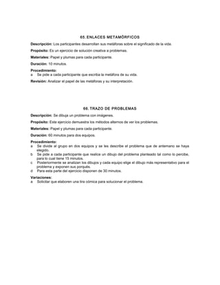 65. ENLACES METAMÓRFICOS
Descripción: Los participantes desarrollan sus metáforas sobre el significado de la vida.
Propósito: Es un ejercicio de solución creativa a problemas.
Materiales: Papel y plumas para cada participante.
Duración: 10 minutos.
Procedimiento:
a Se pide a cada participante que escriba la metáfora de su vida.
Revisión: Analizar el papel de las metáforas y su interpretación.
66. TRAZO DE PROBLEMAS
Descripción: Se dibuja un problema con imágenes.
Propósito: Este ejercicio demuestra los métodos alternos de ver los problemas.
Materiales: Papel y plumas para cada participante.
Duración: 60 minutos para dos equipos.
Procedimiento:
a Se divide al grupo en dos equipos y se les describe el problema que de antemano se haya
elegido.
b Se pide a cada participante que realice un dibujo del problema planteado tal como lo percibe,
para lo cual tiene 15 minutos.
c Posteriormente se analizan los dibujos y cada equipo elige el dibujo más representativo para el
problema y exponen sus porqués.
d Para esta parte del ejercicio disponen de 30 minutos.
Variaciones:
a Solicitar que elaboren una tira cómica para solucionar el problema.
 