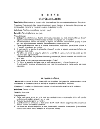 C I E R R E
67. AYUDAS DE ACCIÓN
Descripción: Los equipos se ayudan entre sí para planear los primeros pasos después del evento.
Propósito: Este ejercicio da a los participantes un apoyo viable en la planeación de acciones, así
como ayuda a mantener el trabajo en equipos después del evento.
Materiales: Rotafolio, marcadores, plumas y papel.
Duración: Aproximadamente una hora.
Procedimiento:
a Cada participante reflexiona durante 5 minutos para decidir una meta fundamental que desean
lograr durante el año siguiente al curso y la anotan en un papel con su nombre.
b Posteriormente se exhiben las metas y si algunas son similares se colocan en grupo y se pide
que cada equipo reflexione sobre las distintas metas durante 15 minutos.
c Cada equipo elige una meta y la escribe en el rotafolio, solicitando que el autor indique el
¿Porqué?, exponiendo sus motivos.
d A continuación se escribe la pregunta ¿Cuándo? y entre el equipo consensan la fecha de
realización de la meta.
e Por último se anota la pregunta ¿Cómo?, en donde el equipo enumera los pasos que se
requieren para lograr la meta.
f Una vez establecidos los pasos se nombran ayudantes que puedan colaborar a la consecución
de la meta.
g Esta acción se coloca en una columna que diga ¿Quién?
h Por último se anota las fechas en que se realizara cada paso y lo firman los equipos.
i A continuación, se sigue a la siguiente meta y así consecutivamente hasta agotar las metas
expuestas.
68. CORREO AÉREO
Descripción: En hojas de papel se escriben declaraciones y sugerencias sobre el evento; cada
una de estas se dobla para hacer un avión y se arroja hacia el facilitador del grupo.
Propósito: Es un ejercicio divertido para generar retroalimentación en el cierre de un evento.
Materiales: Plumas y hojas.
Duración: 5 minutos.
Procedimiento:
a Cada participante anota en una hoja sus declaraciones o sugerencias sobre el evento,
posteriormente elabora un avión con su hoja.
b Recordar que deben poner su nombre.
c Cuando todos han terminado se da la orden de “¡A volar!” y todos los participantes lanzan sus
aviones hacia la posición del facilitador.
d En cuanto los aviones empiezan a volar, el facilitador comienza a despedirse y únicamente
cuando todos hayan salido del salón se recogen los aviones.
 