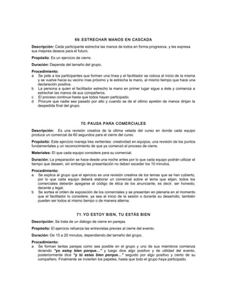 69. ESTRECHAR MANOS EN CASCADA
Descripción: Cada participante estrecha las manos de todos en forma progresiva, y les expresa
sus mejores deseos para el futuro.
Propósito: Es un ejercicio de cierre.
Duración: Depende del tamaño del grupo.
Procedimiento:
a Se pide a los participantes que formen una línea y el facilitador se coloca al inicio de la misma
y se vuelve hacia su vecino mas próximo y le estrecha la mano, al mismo tiempo que hace una
declaración positiva.
b La persona a quien el facilitador estrecho la mano en primer lugar sigue a éste y comienza a
estrechar las manos de sus compañeros.
c El proceso continua hasta que todos hayan participado.
d Procure que nadie sea pasado por alto y cuando se de el último apretón de manos dirijan la
despedida final del grupo.
70. PAUSA PARA COMERCIALES
Descripción: Es una revisión creativa de la última velada del curso en donde cada equipo
produce un comercial de 60 segundos para el cierre del curso.
Propósito: Este ejercicio maneja tres vertientes: creatividad en equipos, una revisión de los puntos
fundamentales y un reconocimiento de que ya comenzó el proceso de cierre.
Materiales: El que cada equipo considere para su comercial.
Duración: La preparación se hace desde una noche antes por lo que cada equipo podrán utilizar el
tiempo que deseen, sin embargo las presentación no deben exceder los 10 minutos.
Procedimiento:
a Se explica al grupo que el ejercicio es una revisión creativa de los temas que se han cubierto,
por lo que cada equipo deberá elaborar un comercial sobre el tema que elijan; todos los
comerciales deberán apegarse al código de ética de los anunciante, es decir, ser honesto,
decente y legal.
b Se sortea el orden de exposición de los comerciales y se presentan en plenaria en el momento
que el facilitador lo considere, ya sea al inicio de la sesión o durante su desarrollo, también
pueden ser todos al mismo tiempo o de manera alterna.
71. YO ESTOY BIEN, TU ESTÁS BIEN
Descripción: Se trata de un diálogo de cierre en parejas.
Propósito: El ejercicio refuerza las entrevistas previas al cierre del evento.
Duración: De 15 a 20 minutos, dependiendo del tamaño del grupo.
Procedimiento:
a Se forman tantas parejas como sea posible en el grupo y uno de sus miembros comienza
diciendo “yo estoy bien porque…” y luego dice algo positivo y de utilidad del evento,
posteriormente dice “y tú estas bien porque…” seguido por algo positivo y cierto de su
compañero. Finalmente se invierten los papeles, hasta que todo el grupo haya participado.
 