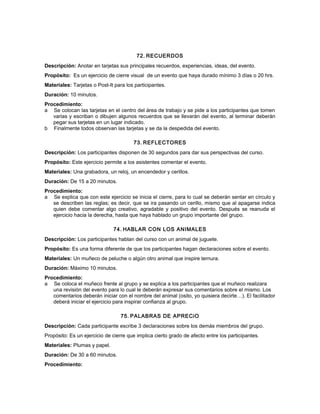 72. RECUERDOS
Descripción: Anotar en tarjetas sus principales recuerdos, experiencias, ideas, del evento.
Propósito: Es un ejercicio de cierre visual de un evento que haya durado mínimo 3 días o 20 hrs.
Materiales: Tarjetas o Post-It para los participantes.
Duración: 10 minutos.
Procedimiento:
a Se colocan las tarjetas en el centro del área de trabajo y se pide a los participantes que tomen
varias y escriban o dibujen algunos recuerdos que se llevarán del evento, al terminar deberán
pegar sus tarjetas en un lugar indicado.
b Finalmente todos observan las tarjetas y se da la despedida del evento.
73. REFLECTORES
Descripción: Los participantes disponen de 30 segundos para dar sus perspectivas del curso.
Propósito: Este ejercicio permite a los asistentes comentar el evento.
Materiales: Una grabadora, un reloj, un encendedor y cerillos.
Duración: De 15 a 20 minutos.
Procedimiento:
a Se explica que con este ejercicio se inicia el cierre, para lo cual se deberán sentar en círculo y
se describen las reglas; es decir, que se ira pasando un cerillo, mismo que al apagarse indica
quien debe comentar algo creativo, agradable y positivo del evento. Después se reanuda el
ejercicio hacia la derecha, hasta que haya hablado un grupo importante del grupo.
74. HABLAR CON LOS ANIMALES
Descripción: Los participantes hablan del curso con un animal de juguete.
Propósito: Es una forma diferente de que los participantes hagan declaraciones sobre el evento.
Materiales: Un muñeco de peluche o algún otro animal que inspire ternura.
Duración: Máximo 10 minutos.
Procedimiento:
a Se coloca el muñeco frente al grupo y se explica a los participantes que el muñeco realizara
una revisión del evento para lo cual le deberán expresar sus comentarios sobre el mismo. Los
comentarios deberán iniciar con el nombre del animal (osito, yo quisiera decirte…). El facilitador
deberá iniciar el ejercicio para inspirar confianza al grupo.
75. PALABRAS DE APRECiO
Descripción: Cada participante escribe 3 declaraciones sobre los demás miembros del grupo.
Propósito: Es un ejercicio de cierre que implica cierto grado de afecto entre los participantes.
Materiales: Plumas y papel.
Duración: De 30 a 60 minutos.
Procedimiento:
 