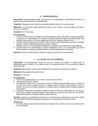 6. ROMPECABEZAS
Descripción: Cada participante elige una pieza de un rompecabezas y luego debe encontrar a la
persona que tenga partes de su rompecabezas.
Propósito: Este ejercicio es una forma de elegir equipos al azar en un grupo grande.
Materiales: Una hoja para cada participante (mismo color y forma), un par de tijeras, una caja o
bolsa y un marcador
Duración: De 5 10 minutos.
Procedimiento:
a Tomar el mismo número de hojas que de participantes, cortar cada hoja en piezas irregulares,
a modo de un rompecabezas. El número de piezas deberá ser igual al de participantes que
formarán cada equipo. Es preciso asegurarse que no se duplique ninguna forma.
b Colocar todas las piezas en una bolas o saco y pedir a cada participante que tome una pieza;
asimismo, pedir a cada participante que anote su nombre.
c Explicar que hay “n” rompecabezas separados y pedirles que completen los rompecabezas.
d Cuando todos los rompecabezas se hayan completado, decir a los participantes que ahora
forman parte de un equipo y deberán indicar el nombre de quienes lo componen.
Revisión: Dirigir un análisis sobre el trabajo en equipo y resolver los rompecabezas.
7. EL JUEGO DE LOS NOMBRES
Descripción: Los participantes forman un círculo y lanzan una pelota; a medida que un
participante lanza la pelota a otro, deberá decir en voz alta el nombre de la persona que deberá
recibir la pelota.
Propósito: Este ejercicio ayuda a los participantes a recordar los nombres de los demás.
Materiales: Dos pelotas de material suave.
Duración: 10 minutos.
Procedimiento:
a Formar a los participantes en un círculo, mirando hacia el centro.
b Cada persona dice su nombre.
c Un participante elige a otra persona del círculo y, mientras lanza la pelota, dirá su nombre en
voz alta. Si se da el nombre correcto, el receptor lanza la pelota a otra persona y dice su
nombre. Si se dice el nombre incorrecto, el receptor diré su nombre antes de lanzar la pelota a
otra persona.
d Comenzar el ejercicio con lentitud y luego aumentar el ritmo de manera gradual. Una vez que
todos hayan lanzado la pelota algunas veces, detener el ejercicio de nuevo con dos pelotas.
Detenerse cuando la novedad comienza a desvanecerse.
Revisión: Analizar la necesidad de recordar los nombres de las personas con la mayor rapidez
que sea posible. Encontrar estrategias que ayuden a los asistentes a recordar nombres.
Variaciones:
a Es bueno utilizar este ejercicio al principio del segundo día, a fin de ver cómo se conocen entre
sí los asistentes.
 