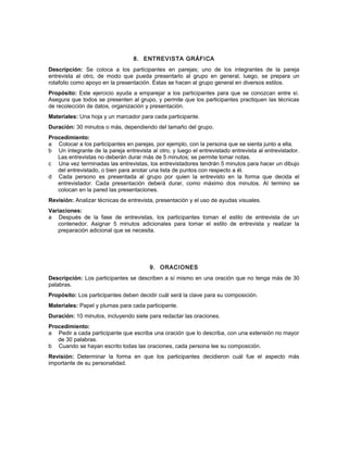 8. ENTREVISTA GRÁFICA
Descripción: Se coloca a los participantes en parejas; uno de los integrantes de la pareja
entrevista al otro, de modo que pueda presentarlo al grupo en general, luego, se prepara un
rotafolio como apoyo en la presentación. Éstas se hacen al grupo general en diversos estilos.
Propósito: Este ejercicio ayuda a emparejar a los participantes para que se conozcan entre sí.
Asegura que todos se presenten al grupo, y permite que los participantes practiquen las técnicas
de recolección de datos, organización y presentación.
Materiales: Una hoja y un marcador para cada participante.
Duración: 30 minutos o más, dependiendo del tamaño del grupo.
Procedimiento:
a Colocar a los participantes en parejas, por ejemplo, con la persona que se sienta junto a ella.
b Un integrante de la pareja entrevista al otro, y luego el entrevistado entrevista al entrevistador.
Las entrevistas no deberán durar más de 5 minutos; se permite tomar notas.
c Una vez terminadas las entrevistas, los entrevistadores tendrán 5 minutos para hacer un dibujo
del entrevistado, o bien para anotar una lista de puntos con respecto a él.
d Cada persono es presentada al grupo por quien la entrevisto en la forma que decida el
entrevistador. Cada presentación deberá durar, como máximo dos minutos. Al termino se
colocan en la pared las presentaciones.
Revisión: Analizar técnicas de entrevista, presentación y el uso de ayudas visuales.
Variaciones:
a Después de la fase de entrevistas, los participantes toman el estilo de entrevista de un
contenedor. Asignar 5 minutos adicionales para tomar el estilo de entrevista y realizar la
preparación adicional que se necesita.
9. ORACIONES
Descripción: Los participantes se describen a sí mismo en una oración que no tenga más de 30
palabras.
Propósito: Los participantes deben decidir cuál será la clave para su composición.
Materiales: Papel y plumas para cada participante.
Duración: 10 minutos, incluyendo siete para redactar las oraciones.
Procedimiento:
a Pedir a cada participante que escriba una oración que lo describa, con una extensión no mayor
de 30 palabras.
b Cuando se hayan escrito todas las oraciones, cada persona lee su composición.
Revisión: Determinar la forma en que los participantes decidieron cuál fue el aspecto más
importante de su personalidad.
 