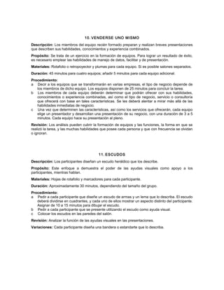 10. VENDERSE UNO MISMO
Descripción: Los miembros del equipo recién formado preparan y realizan breves presentaciones
que describen sus habilidades, conocimientos y experiencia combinados.
Propósito: Se trata de un ejercicio en la formación de equipos. Para lograr un resultado de éxito,
es necesario emplear las habilidades de manejo de datos, facilitar y de presentación.
Materiales: Rotafolio o retropoyector y plumas para cada equipo. Si es posible salones separados.
Duración: 45 minutos para cuatro equipos; añadir 5 minutos para cada equipo adicional.
Procedimiento:
a Decir a los equipos que se transformarán en varias empresas, el tipo de negocio depende de
los miembros de dicho equipo. Los equipos disponen de 25 minutos para concluir la tarea.
b Los miembros de cada equipo deberán determinar que podrán ofrecer con sus habilidades,
conocimientos o experiencia combinadas, así como el tipo de negocio, servicio o consultoría
que ofrecerá con base en tales características. Se les deberá alentar a mirar más allá de las
habilidades inmediatas de negocio.
c Una vez que determinen las características, así como los servicios que ofrecerán, cada equipo
elige un presentador y desarrollan una presentación de su negocio, con una duración de 3 a 5
minutos. Cada equipo hace su presentación al pleno.
Revisión: Los análisis pueden cubrir la formación de equipos y las funciones, la forma en que se
realizó la tarea, y las muchas habilidades que posee cada persona y que con frecuencia se olvidan
o ignoran.
11. ESCUDOS
Descripción: Los participantes diseñan un escudo heráldico que los describe.
Propósito: Este enfoque a demuestra el poder de las ayudas visuales como apoyo a los
participantes, mientras hablan.
Materiales: Hojas de rotafolio y marcadores para cada participante.
Duración: Aproximadamente 30 minutos, dependiendo del tamaño del grupo.
Procedimiento:
a Pedir a cada participante que diseñe un escudo de armas y un lema que lo describa. El escudo
deberá dividirse en cuadrantes, y cada uno de ellos mostrar un aspecto distinto del participante.
Asignar de 10 a 15 minutos para dibujar el escudo.
b Pedir a cada participante que se presente utilizando el escudo como ayuda visual.
c Colocar los escudos en las paredes del salón.
Revisión: Analizar la función de las ayudas visuales en las presentaciones.
Variaciones: Cada participante diseña una bandera o estandarte que lo describa.
 