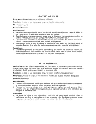 12. ARRIBA LAS MANOS
Descripción: Los participantes son pistoleros del Oeste.
Propósito: Se trata de una técnica para romper el hielo llena de energía.
Materiales: Ninguno.
Duración: 5 minutos.
Procedimiento:
a Explicar que cada participante es un pistolero del Oeste con dos pistolas. Todos se ponen de
pie y caminan por el salón como si fueran a sacar sus pistolas.
b Cuando dos personas se encuentran cara a cara, se detienen e intercambian sus nombres en
un tono del Oeste, diciendo, por ejemplo: “Que tal fuereño, mi nombre es…”.
c Una vez que se presentan, se mirarán entre sí, hasta que uno de los dos trata de alcanzar sus
pistolas y dispara señalando con el dedo índice a la otra persona.
d Cuando eso ocurre el otro no tratará de defenderse, sino alzara las manos en señal de
rendición. Después de la pelea, los participantes se separan para encontrar a otro pistolero.
Variaciones:
a Cuando los pistoleros se encuentran separados y en posición de sacar sus pistolas, los
participantes podrán tratar de sacar sus propias armas, o bien alzar la manos, con el objetivo
de hacer que la otra persona copie la acción, si lo hace habrá perdido.
13. DEL MISMO PALO
Descripción: A cada persona se le reparte una carta, luego se forman equipos con las personas
que recibieron cartas del mismo palo, y así se forman equipos que deberán realizar un ejercicio
creativo para decidir un lema que incorpore el nombre del palo.
Propósito: Se trata de una técnica para romper el hielo y para formar equipos al azar.
Materiales: Un mazo de naipes, o dos con dorsos distintos, de acuerdo al número de equipos.
Duración: 10 minutos.
Procedimiento:
a Clasificar previamente los naipes, para asegurar que se cuenta con paquetes suficientes para
el número de equipos, así como naipes suficientes dentro de cada palo.
b Revolver los naipes y entregar uno a cada participante. Explicar que cada persona deberá
buscar a otros que tengan el mismo palo; luego, el equipo preparará un lema publicitario que
incorpore el nombre del palo.
Variaciones:
a Se envía un naipe a cada participante, junto con las instrucciones adjuntas. Pedir al
participante que lleve el naipe al curso, y que encuentre a las demás personas que tengan
naipes del mismo palo, durante la pausa para el café o antes de iniciar el evento.
 